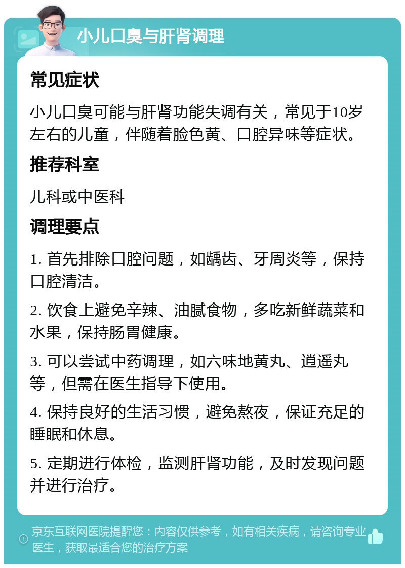 小儿口臭与肝肾调理 常见症状 小儿口臭可能与肝肾功能失调有关，常见于10岁左右的儿童，伴随着脸色黄、口腔异味等症状。 推荐科室 儿科或中医科 调理要点 1. 首先排除口腔问题，如龋齿、牙周炎等，保持口腔清洁。 2. 饮食上避免辛辣、油腻食物，多吃新鲜蔬菜和水果，保持肠胃健康。 3. 可以尝试中药调理，如六味地黄丸、逍遥丸等，但需在医生指导下使用。 4. 保持良好的生活习惯，避免熬夜，保证充足的睡眠和休息。 5. 定期进行体检，监测肝肾功能，及时发现问题并进行治疗。