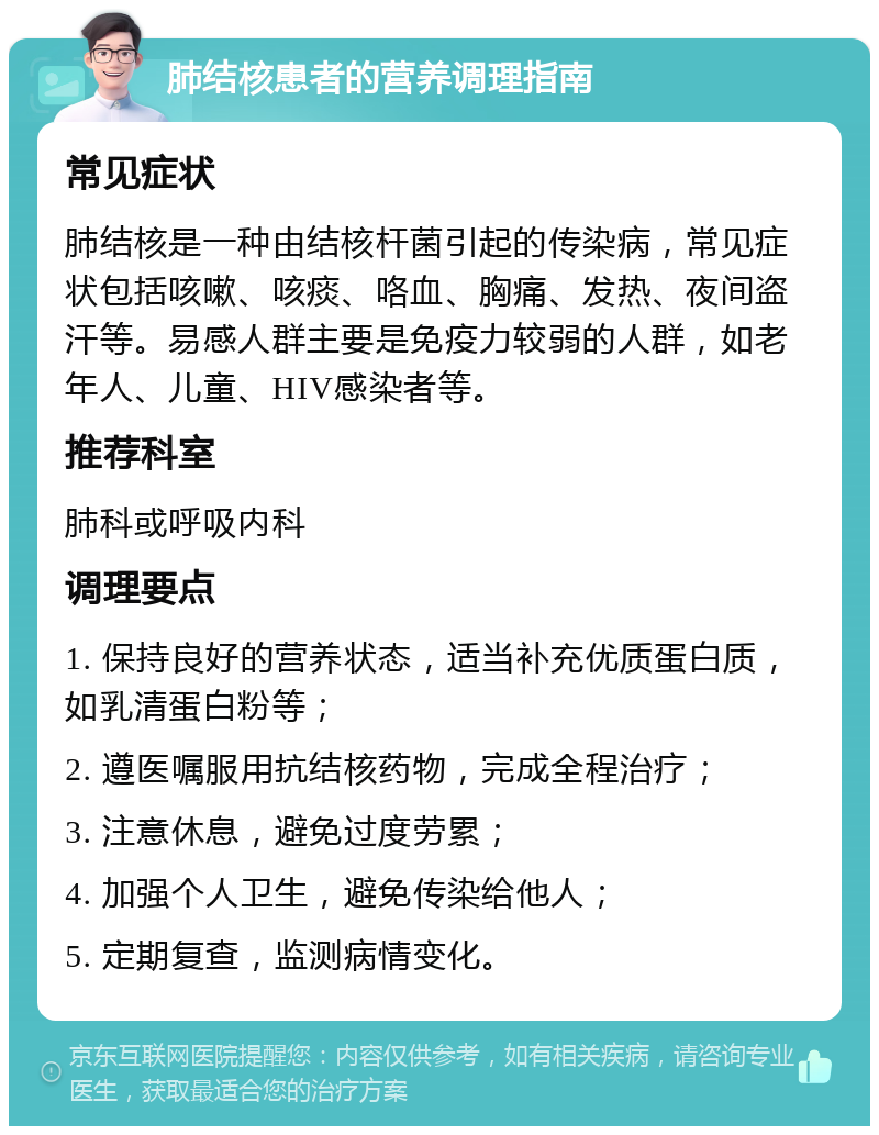 肺结核患者的营养调理指南 常见症状 肺结核是一种由结核杆菌引起的传染病，常见症状包括咳嗽、咳痰、咯血、胸痛、发热、夜间盗汗等。易感人群主要是免疫力较弱的人群，如老年人、儿童、HIV感染者等。 推荐科室 肺科或呼吸内科 调理要点 1. 保持良好的营养状态，适当补充优质蛋白质，如乳清蛋白粉等； 2. 遵医嘱服用抗结核药物，完成全程治疗； 3. 注意休息，避免过度劳累； 4. 加强个人卫生，避免传染给他人； 5. 定期复查，监测病情变化。