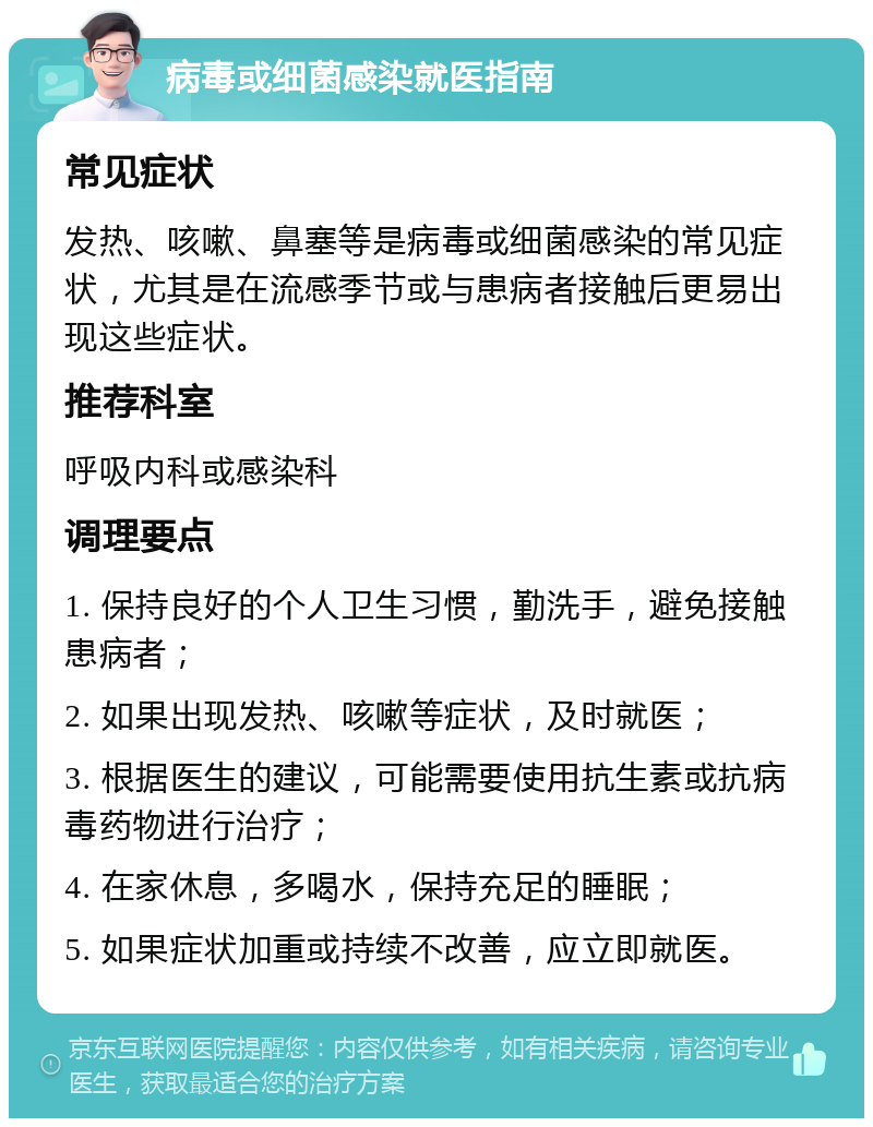 病毒或细菌感染就医指南 常见症状 发热、咳嗽、鼻塞等是病毒或细菌感染的常见症状，尤其是在流感季节或与患病者接触后更易出现这些症状。 推荐科室 呼吸内科或感染科 调理要点 1. 保持良好的个人卫生习惯，勤洗手，避免接触患病者； 2. 如果出现发热、咳嗽等症状，及时就医； 3. 根据医生的建议，可能需要使用抗生素或抗病毒药物进行治疗； 4. 在家休息，多喝水，保持充足的睡眠； 5. 如果症状加重或持续不改善，应立即就医。