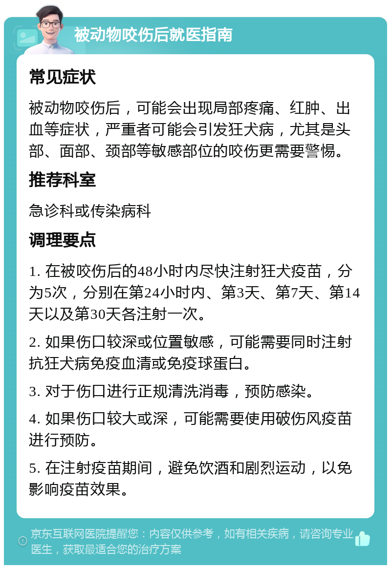 被动物咬伤后就医指南 常见症状 被动物咬伤后，可能会出现局部疼痛、红肿、出血等症状，严重者可能会引发狂犬病，尤其是头部、面部、颈部等敏感部位的咬伤更需要警惕。 推荐科室 急诊科或传染病科 调理要点 1. 在被咬伤后的48小时内尽快注射狂犬疫苗，分为5次，分别在第24小时内、第3天、第7天、第14天以及第30天各注射一次。 2. 如果伤口较深或位置敏感，可能需要同时注射抗狂犬病免疫血清或免疫球蛋白。 3. 对于伤口进行正规清洗消毒，预防感染。 4. 如果伤口较大或深，可能需要使用破伤风疫苗进行预防。 5. 在注射疫苗期间，避免饮酒和剧烈运动，以免影响疫苗效果。