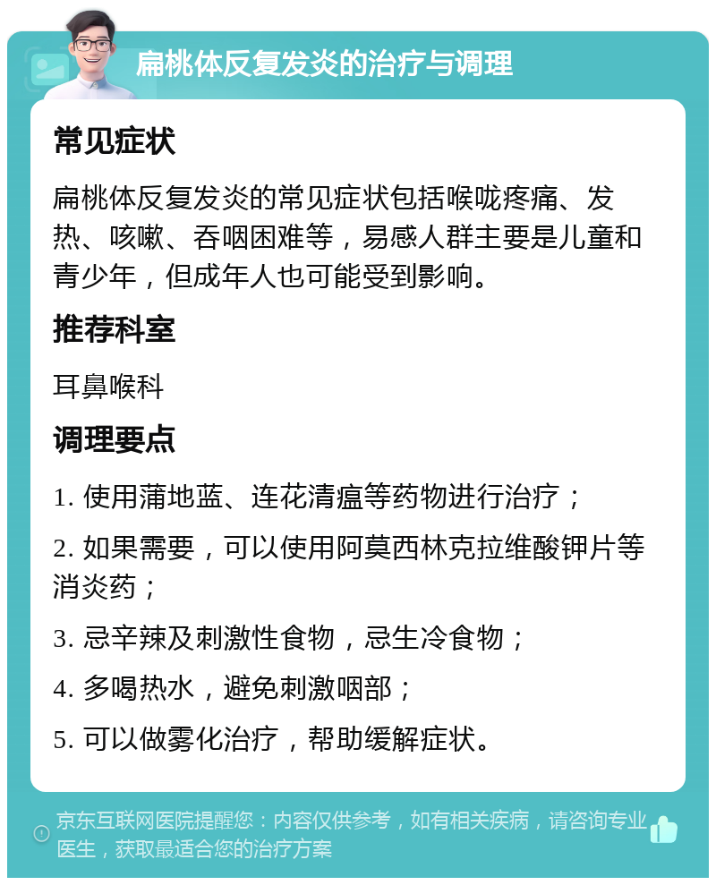 扁桃体反复发炎的治疗与调理 常见症状 扁桃体反复发炎的常见症状包括喉咙疼痛、发热、咳嗽、吞咽困难等，易感人群主要是儿童和青少年，但成年人也可能受到影响。 推荐科室 耳鼻喉科 调理要点 1. 使用蒲地蓝、连花清瘟等药物进行治疗； 2. 如果需要，可以使用阿莫西林克拉维酸钾片等消炎药； 3. 忌辛辣及刺激性食物，忌生冷食物； 4. 多喝热水，避免刺激咽部； 5. 可以做雾化治疗，帮助缓解症状。