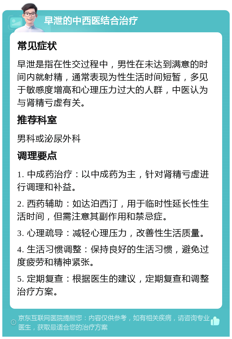 早泄的中西医结合治疗 常见症状 早泄是指在性交过程中，男性在未达到满意的时间内就射精，通常表现为性生活时间短暂，多见于敏感度增高和心理压力过大的人群，中医认为与肾精亏虚有关。 推荐科室 男科或泌尿外科 调理要点 1. 中成药治疗：以中成药为主，针对肾精亏虚进行调理和补益。 2. 西药辅助：如达泊西汀，用于临时性延长性生活时间，但需注意其副作用和禁忌症。 3. 心理疏导：减轻心理压力，改善性生活质量。 4. 生活习惯调整：保持良好的生活习惯，避免过度疲劳和精神紧张。 5. 定期复查：根据医生的建议，定期复查和调整治疗方案。