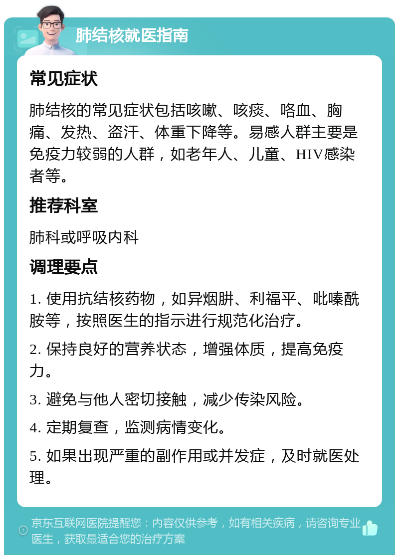 肺结核就医指南 常见症状 肺结核的常见症状包括咳嗽、咳痰、咯血、胸痛、发热、盗汗、体重下降等。易感人群主要是免疫力较弱的人群，如老年人、儿童、HIV感染者等。 推荐科室 肺科或呼吸内科 调理要点 1. 使用抗结核药物，如异烟肼、利福平、吡嗪酰胺等，按照医生的指示进行规范化治疗。 2. 保持良好的营养状态，增强体质，提高免疫力。 3. 避免与他人密切接触，减少传染风险。 4. 定期复查，监测病情变化。 5. 如果出现严重的副作用或并发症，及时就医处理。