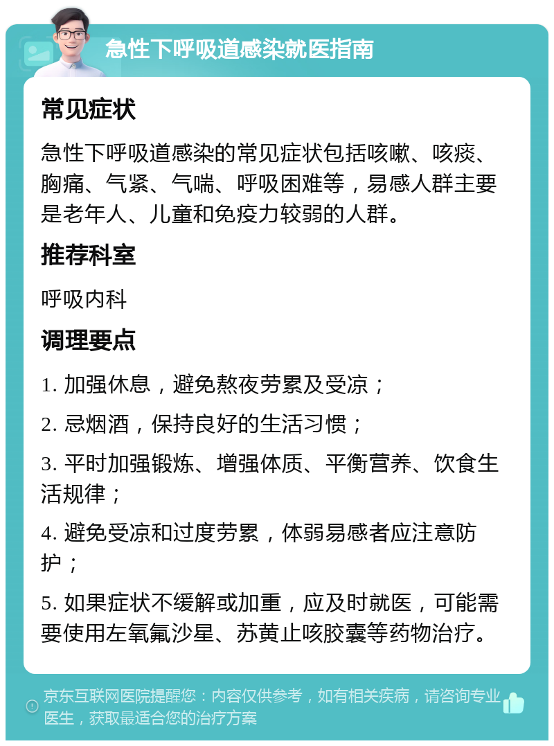 急性下呼吸道感染就医指南 常见症状 急性下呼吸道感染的常见症状包括咳嗽、咳痰、胸痛、气紧、气喘、呼吸困难等，易感人群主要是老年人、儿童和免疫力较弱的人群。 推荐科室 呼吸内科 调理要点 1. 加强休息，避免熬夜劳累及受凉； 2. 忌烟酒，保持良好的生活习惯； 3. 平时加强锻炼、增强体质、平衡营养、饮食生活规律； 4. 避免受凉和过度劳累，体弱易感者应注意防护； 5. 如果症状不缓解或加重，应及时就医，可能需要使用左氧氟沙星、苏黄止咳胶囊等药物治疗。