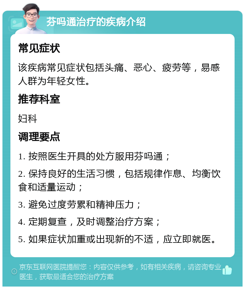 芬吗通治疗的疾病介绍 常见症状 该疾病常见症状包括头痛、恶心、疲劳等，易感人群为年轻女性。 推荐科室 妇科 调理要点 1. 按照医生开具的处方服用芬吗通； 2. 保持良好的生活习惯，包括规律作息、均衡饮食和适量运动； 3. 避免过度劳累和精神压力； 4. 定期复查，及时调整治疗方案； 5. 如果症状加重或出现新的不适，应立即就医。