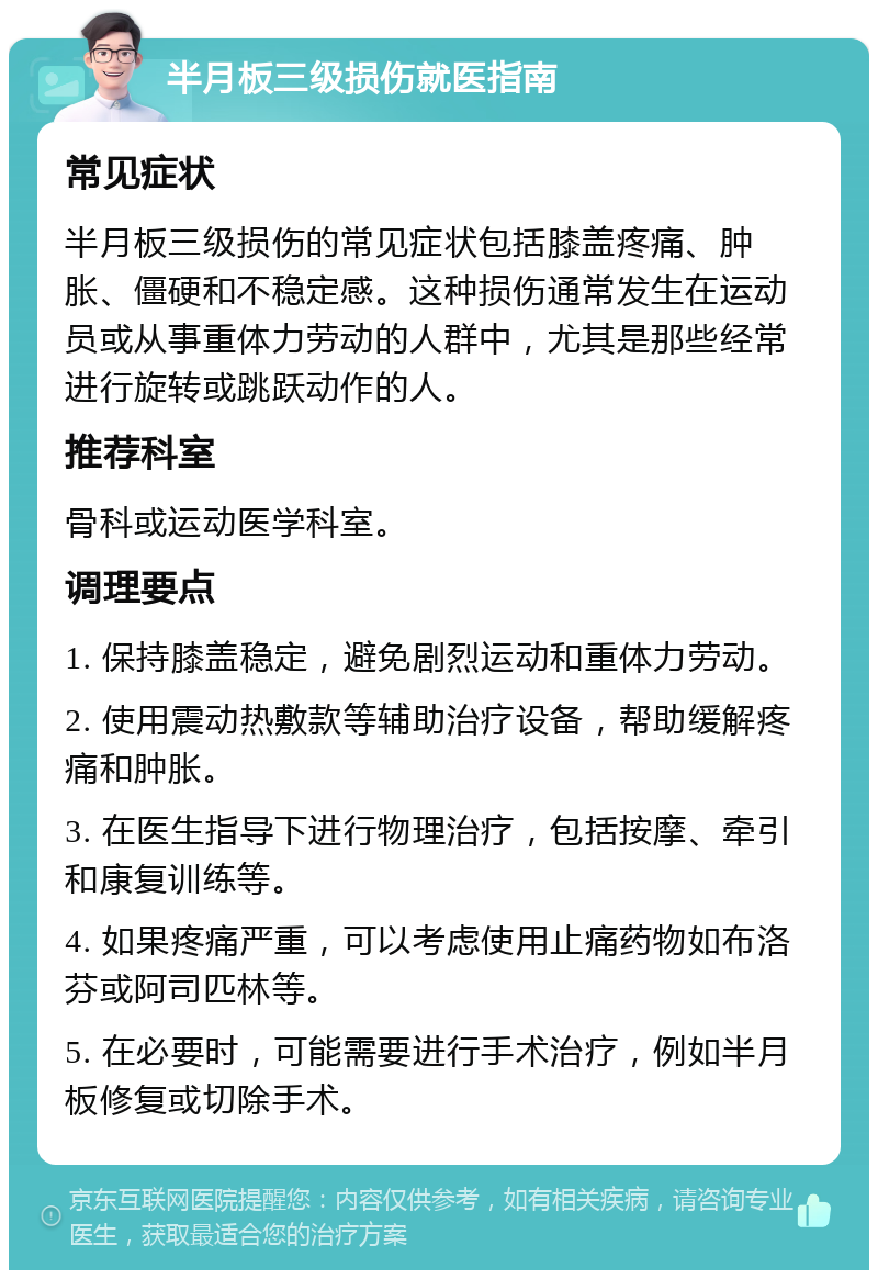 半月板三级损伤就医指南 常见症状 半月板三级损伤的常见症状包括膝盖疼痛、肿胀、僵硬和不稳定感。这种损伤通常发生在运动员或从事重体力劳动的人群中，尤其是那些经常进行旋转或跳跃动作的人。 推荐科室 骨科或运动医学科室。 调理要点 1. 保持膝盖稳定，避免剧烈运动和重体力劳动。 2. 使用震动热敷款等辅助治疗设备，帮助缓解疼痛和肿胀。 3. 在医生指导下进行物理治疗，包括按摩、牵引和康复训练等。 4. 如果疼痛严重，可以考虑使用止痛药物如布洛芬或阿司匹林等。 5. 在必要时，可能需要进行手术治疗，例如半月板修复或切除手术。