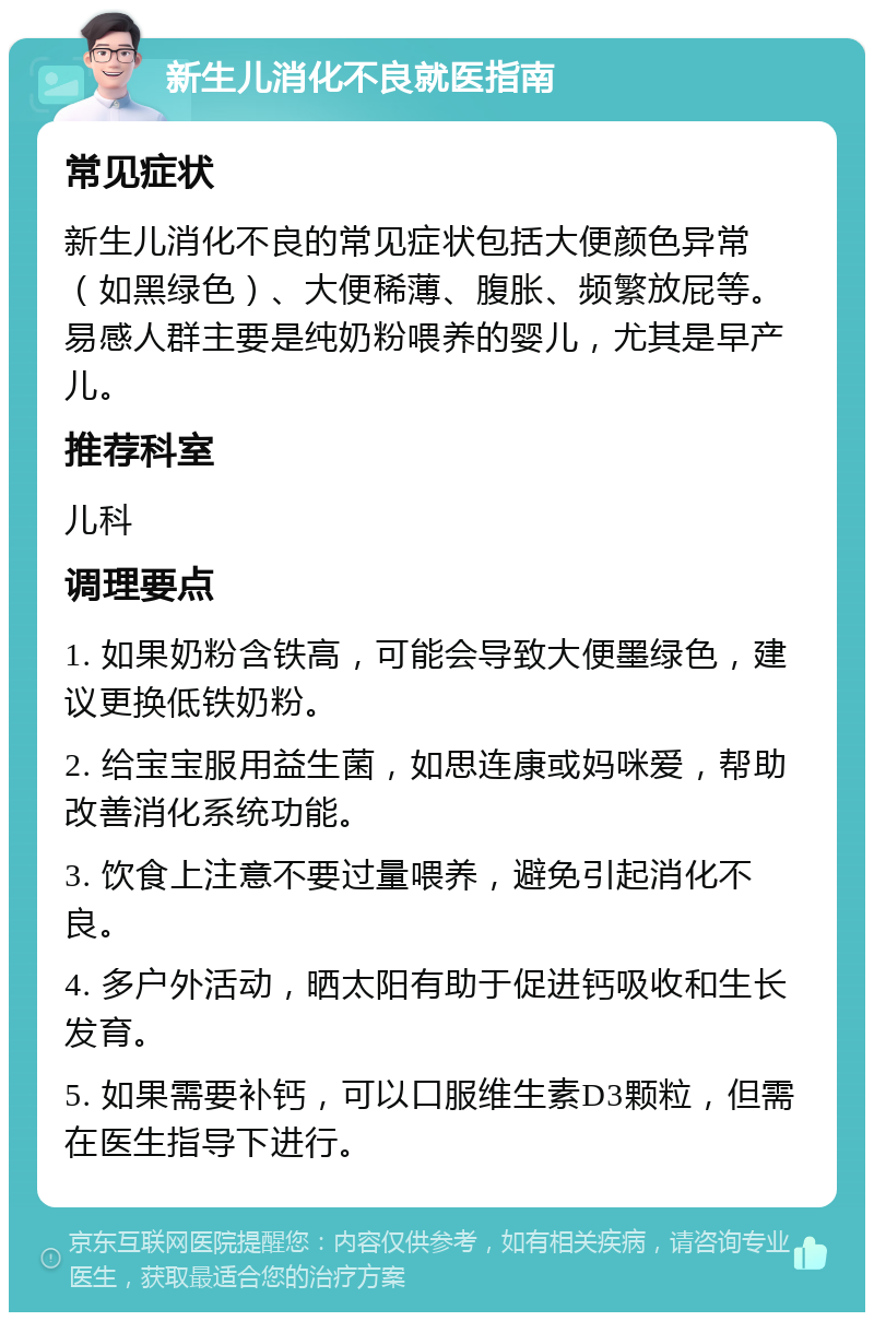 新生儿消化不良就医指南 常见症状 新生儿消化不良的常见症状包括大便颜色异常（如黑绿色）、大便稀薄、腹胀、频繁放屁等。易感人群主要是纯奶粉喂养的婴儿，尤其是早产儿。 推荐科室 儿科 调理要点 1. 如果奶粉含铁高，可能会导致大便墨绿色，建议更换低铁奶粉。 2. 给宝宝服用益生菌，如思连康或妈咪爱，帮助改善消化系统功能。 3. 饮食上注意不要过量喂养，避免引起消化不良。 4. 多户外活动，晒太阳有助于促进钙吸收和生长发育。 5. 如果需要补钙，可以口服维生素D3颗粒，但需在医生指导下进行。