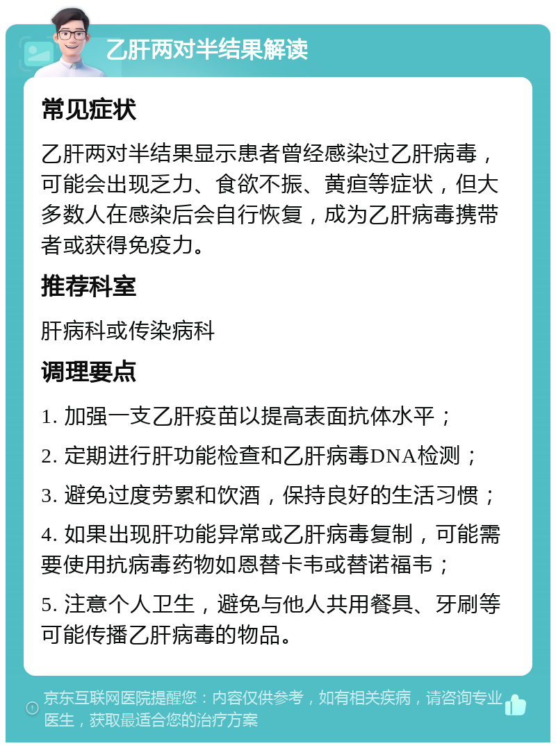 乙肝两对半结果解读 常见症状 乙肝两对半结果显示患者曾经感染过乙肝病毒，可能会出现乏力、食欲不振、黄疸等症状，但大多数人在感染后会自行恢复，成为乙肝病毒携带者或获得免疫力。 推荐科室 肝病科或传染病科 调理要点 1. 加强一支乙肝疫苗以提高表面抗体水平； 2. 定期进行肝功能检查和乙肝病毒DNA检测； 3. 避免过度劳累和饮酒，保持良好的生活习惯； 4. 如果出现肝功能异常或乙肝病毒复制，可能需要使用抗病毒药物如恩替卡韦或替诺福韦； 5. 注意个人卫生，避免与他人共用餐具、牙刷等可能传播乙肝病毒的物品。