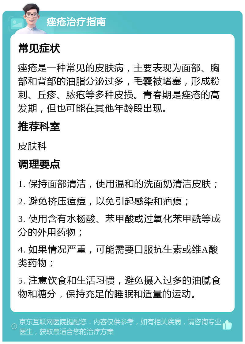 痤疮治疗指南 常见症状 痤疮是一种常见的皮肤病，主要表现为面部、胸部和背部的油脂分泌过多，毛囊被堵塞，形成粉刺、丘疹、脓疱等多种皮损。青春期是痤疮的高发期，但也可能在其他年龄段出现。 推荐科室 皮肤科 调理要点 1. 保持面部清洁，使用温和的洗面奶清洁皮肤； 2. 避免挤压痘痘，以免引起感染和疤痕； 3. 使用含有水杨酸、苯甲酸或过氧化苯甲酰等成分的外用药物； 4. 如果情况严重，可能需要口服抗生素或维A酸类药物； 5. 注意饮食和生活习惯，避免摄入过多的油腻食物和糖分，保持充足的睡眠和适量的运动。