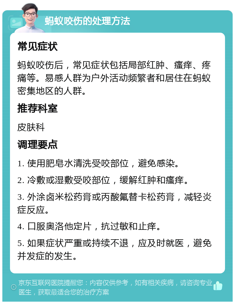 蚂蚁咬伤的处理方法 常见症状 蚂蚁咬伤后，常见症状包括局部红肿、瘙痒、疼痛等。易感人群为户外活动频繁者和居住在蚂蚁密集地区的人群。 推荐科室 皮肤科 调理要点 1. 使用肥皂水清洗受咬部位，避免感染。 2. 冷敷或湿敷受咬部位，缓解红肿和瘙痒。 3. 外涂卤米松药膏或丙酸氟替卡松药膏，减轻炎症反应。 4. 口服奥洛他定片，抗过敏和止痒。 5. 如果症状严重或持续不退，应及时就医，避免并发症的发生。