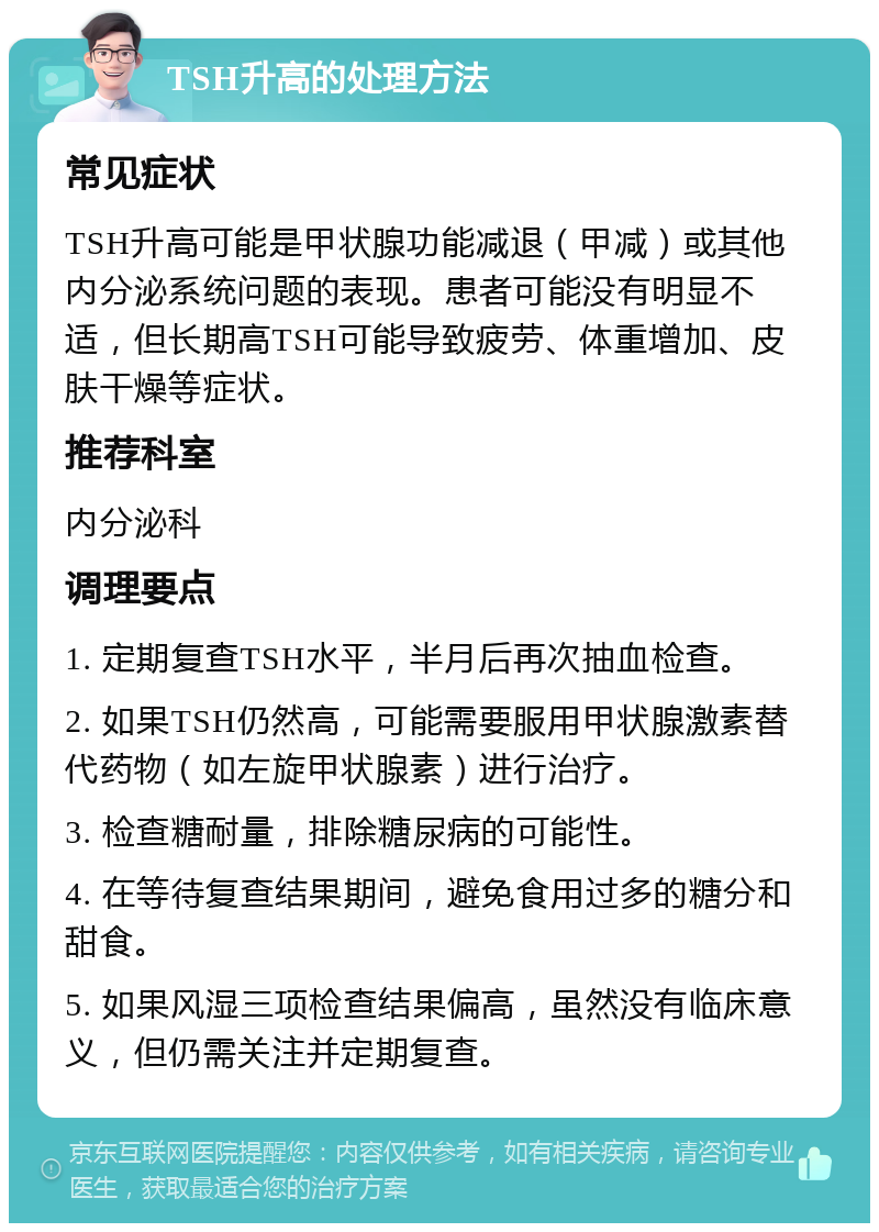 TSH升高的处理方法 常见症状 TSH升高可能是甲状腺功能减退（甲减）或其他内分泌系统问题的表现。患者可能没有明显不适，但长期高TSH可能导致疲劳、体重增加、皮肤干燥等症状。 推荐科室 内分泌科 调理要点 1. 定期复查TSH水平，半月后再次抽血检查。 2. 如果TSH仍然高，可能需要服用甲状腺激素替代药物（如左旋甲状腺素）进行治疗。 3. 检查糖耐量，排除糖尿病的可能性。 4. 在等待复查结果期间，避免食用过多的糖分和甜食。 5. 如果风湿三项检查结果偏高，虽然没有临床意义，但仍需关注并定期复查。