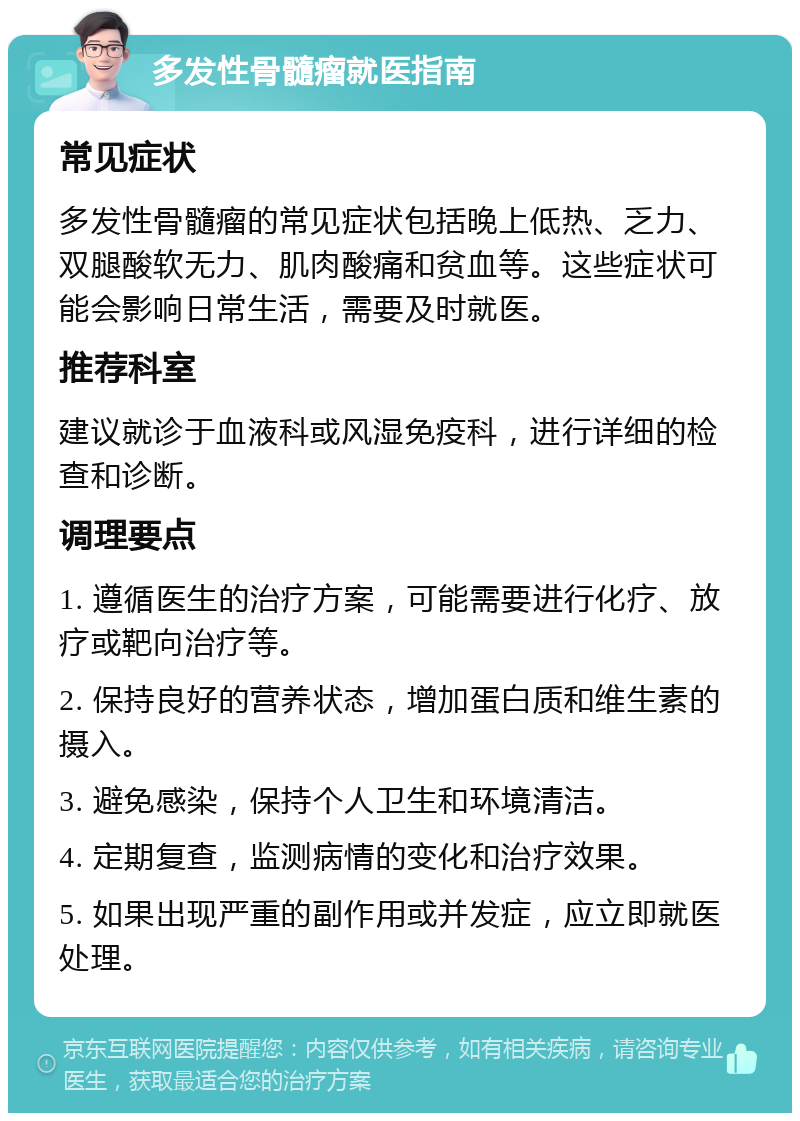 多发性骨髓瘤就医指南 常见症状 多发性骨髓瘤的常见症状包括晚上低热、乏力、双腿酸软无力、肌肉酸痛和贫血等。这些症状可能会影响日常生活，需要及时就医。 推荐科室 建议就诊于血液科或风湿免疫科，进行详细的检查和诊断。 调理要点 1. 遵循医生的治疗方案，可能需要进行化疗、放疗或靶向治疗等。 2. 保持良好的营养状态，增加蛋白质和维生素的摄入。 3. 避免感染，保持个人卫生和环境清洁。 4. 定期复查，监测病情的变化和治疗效果。 5. 如果出现严重的副作用或并发症，应立即就医处理。