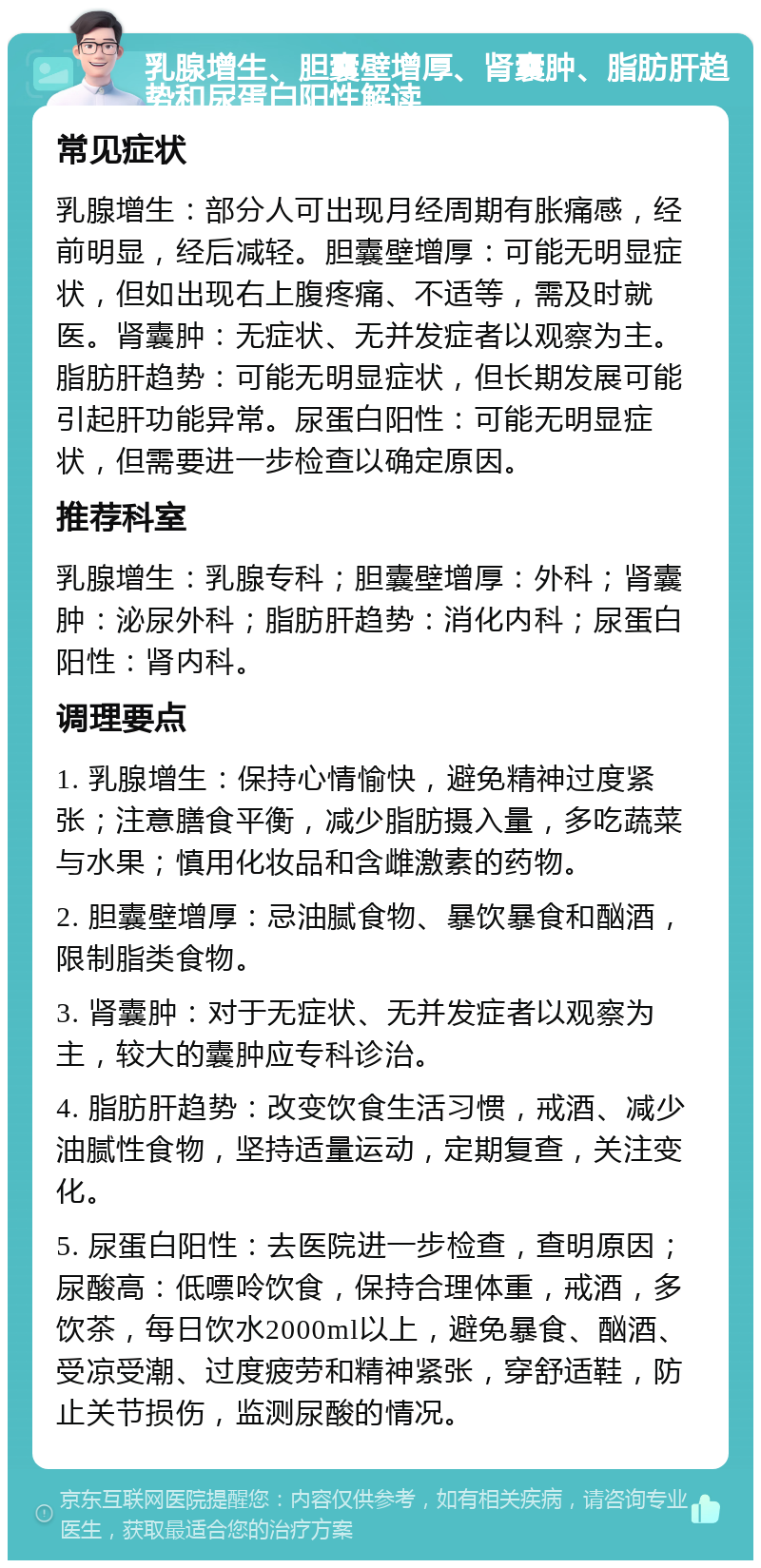 乳腺增生、胆囊壁增厚、肾囊肿、脂肪肝趋势和尿蛋白阳性解读 常见症状 乳腺增生：部分人可出现月经周期有胀痛感，经前明显，经后减轻。胆囊壁增厚：可能无明显症状，但如出现右上腹疼痛、不适等，需及时就医。肾囊肿：无症状、无并发症者以观察为主。脂肪肝趋势：可能无明显症状，但长期发展可能引起肝功能异常。尿蛋白阳性：可能无明显症状，但需要进一步检查以确定原因。 推荐科室 乳腺增生：乳腺专科；胆囊壁增厚：外科；肾囊肿：泌尿外科；脂肪肝趋势：消化内科；尿蛋白阳性：肾内科。 调理要点 1. 乳腺增生：保持心情愉快，避免精神过度紧张；注意膳食平衡，减少脂肪摄入量，多吃蔬菜与水果；慎用化妆品和含雌激素的药物。 2. 胆囊壁增厚：忌油腻食物、暴饮暴食和酗酒，限制脂类食物。 3. 肾囊肿：对于无症状、无并发症者以观察为主，较大的囊肿应专科诊治。 4. 脂肪肝趋势：改变饮食生活习惯，戒酒、减少油腻性食物，坚持适量运动，定期复查，关注变化。 5. 尿蛋白阳性：去医院进一步检查，查明原因；尿酸高：低嘌呤饮食，保持合理体重，戒酒，多饮茶，每日饮水2000ml以上，避免暴食、酗酒、受凉受潮、过度疲劳和精神紧张，穿舒适鞋，防止关节损伤，监测尿酸的情况。