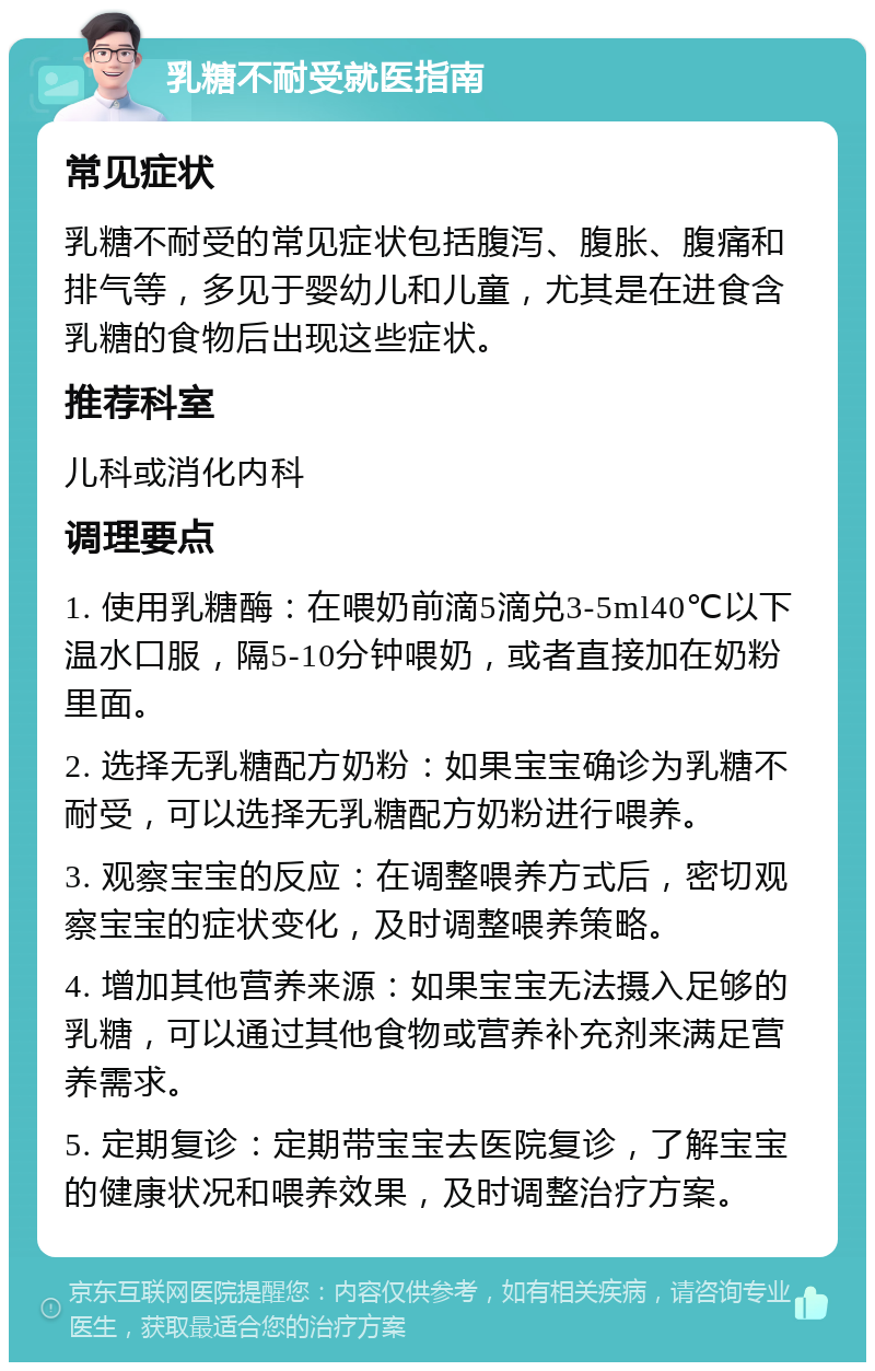 乳糖不耐受就医指南 常见症状 乳糖不耐受的常见症状包括腹泻、腹胀、腹痛和排气等，多见于婴幼儿和儿童，尤其是在进食含乳糖的食物后出现这些症状。 推荐科室 儿科或消化内科 调理要点 1. 使用乳糖酶：在喂奶前滴5滴兑3-5ml40℃以下温水口服，隔5-10分钟喂奶，或者直接加在奶粉里面。 2. 选择无乳糖配方奶粉：如果宝宝确诊为乳糖不耐受，可以选择无乳糖配方奶粉进行喂养。 3. 观察宝宝的反应：在调整喂养方式后，密切观察宝宝的症状变化，及时调整喂养策略。 4. 增加其他营养来源：如果宝宝无法摄入足够的乳糖，可以通过其他食物或营养补充剂来满足营养需求。 5. 定期复诊：定期带宝宝去医院复诊，了解宝宝的健康状况和喂养效果，及时调整治疗方案。