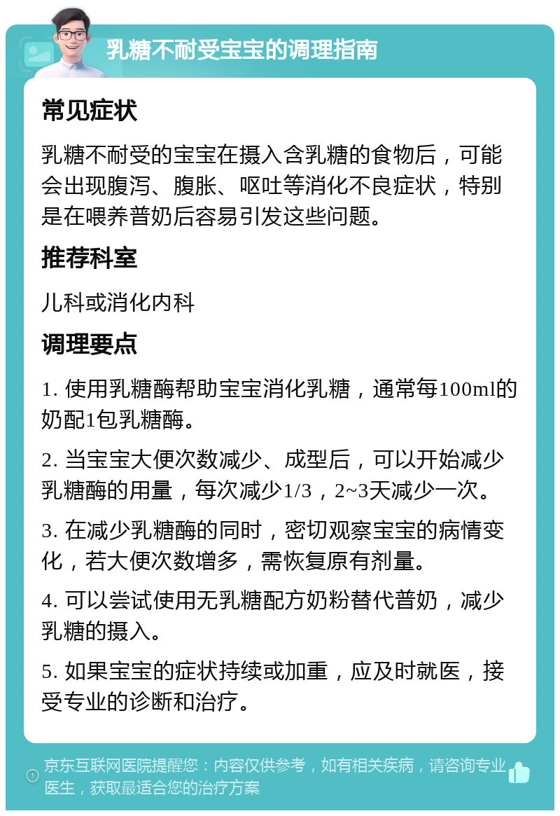 乳糖不耐受宝宝的调理指南 常见症状 乳糖不耐受的宝宝在摄入含乳糖的食物后，可能会出现腹泻、腹胀、呕吐等消化不良症状，特别是在喂养普奶后容易引发这些问题。 推荐科室 儿科或消化内科 调理要点 1. 使用乳糖酶帮助宝宝消化乳糖，通常每100ml的奶配1包乳糖酶。 2. 当宝宝大便次数减少、成型后，可以开始减少乳糖酶的用量，每次减少1/3，2~3天减少一次。 3. 在减少乳糖酶的同时，密切观察宝宝的病情变化，若大便次数增多，需恢复原有剂量。 4. 可以尝试使用无乳糖配方奶粉替代普奶，减少乳糖的摄入。 5. 如果宝宝的症状持续或加重，应及时就医，接受专业的诊断和治疗。