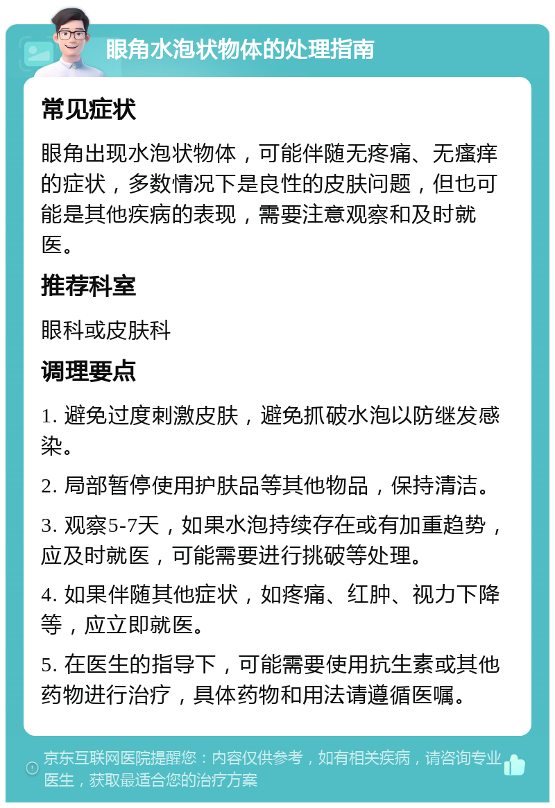 眼角水泡状物体的处理指南 常见症状 眼角出现水泡状物体，可能伴随无疼痛、无瘙痒的症状，多数情况下是良性的皮肤问题，但也可能是其他疾病的表现，需要注意观察和及时就医。 推荐科室 眼科或皮肤科 调理要点 1. 避免过度刺激皮肤，避免抓破水泡以防继发感染。 2. 局部暂停使用护肤品等其他物品，保持清洁。 3. 观察5-7天，如果水泡持续存在或有加重趋势，应及时就医，可能需要进行挑破等处理。 4. 如果伴随其他症状，如疼痛、红肿、视力下降等，应立即就医。 5. 在医生的指导下，可能需要使用抗生素或其他药物进行治疗，具体药物和用法请遵循医嘱。