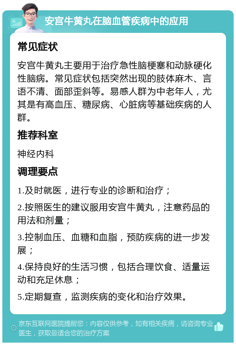 安宫牛黄丸在脑血管疾病中的应用 常见症状 安宫牛黄丸主要用于治疗急性脑梗塞和动脉硬化性脑病。常见症状包括突然出现的肢体麻木、言语不清、面部歪斜等。易感人群为中老年人，尤其是有高血压、糖尿病、心脏病等基础疾病的人群。 推荐科室 神经内科 调理要点 1.及时就医，进行专业的诊断和治疗； 2.按照医生的建议服用安宫牛黄丸，注意药品的用法和剂量； 3.控制血压、血糖和血脂，预防疾病的进一步发展； 4.保持良好的生活习惯，包括合理饮食、适量运动和充足休息； 5.定期复查，监测疾病的变化和治疗效果。