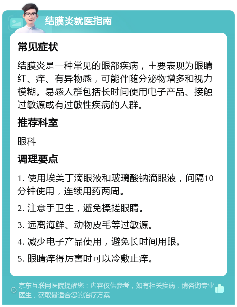 结膜炎就医指南 常见症状 结膜炎是一种常见的眼部疾病，主要表现为眼睛红、痒、有异物感，可能伴随分泌物增多和视力模糊。易感人群包括长时间使用电子产品、接触过敏源或有过敏性疾病的人群。 推荐科室 眼科 调理要点 1. 使用埃美丁滴眼液和玻璃酸钠滴眼液，间隔10分钟使用，连续用药两周。 2. 注意手卫生，避免揉搓眼睛。 3. 远离海鲜、动物皮毛等过敏源。 4. 减少电子产品使用，避免长时间用眼。 5. 眼睛痒得厉害时可以冷敷止痒。