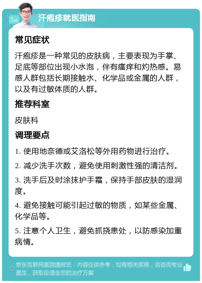 汗疱疹就医指南 常见症状 汗疱疹是一种常见的皮肤病，主要表现为手掌、足底等部位出现小水泡，伴有瘙痒和灼热感。易感人群包括长期接触水、化学品或金属的人群，以及有过敏体质的人群。 推荐科室 皮肤科 调理要点 1. 使用地奈德或艾洛松等外用药物进行治疗。 2. 减少洗手次数，避免使用刺激性强的清洁剂。 3. 洗手后及时涂抹护手霜，保持手部皮肤的湿润度。 4. 避免接触可能引起过敏的物质，如某些金属、化学品等。 5. 注意个人卫生，避免抓挠患处，以防感染加重病情。