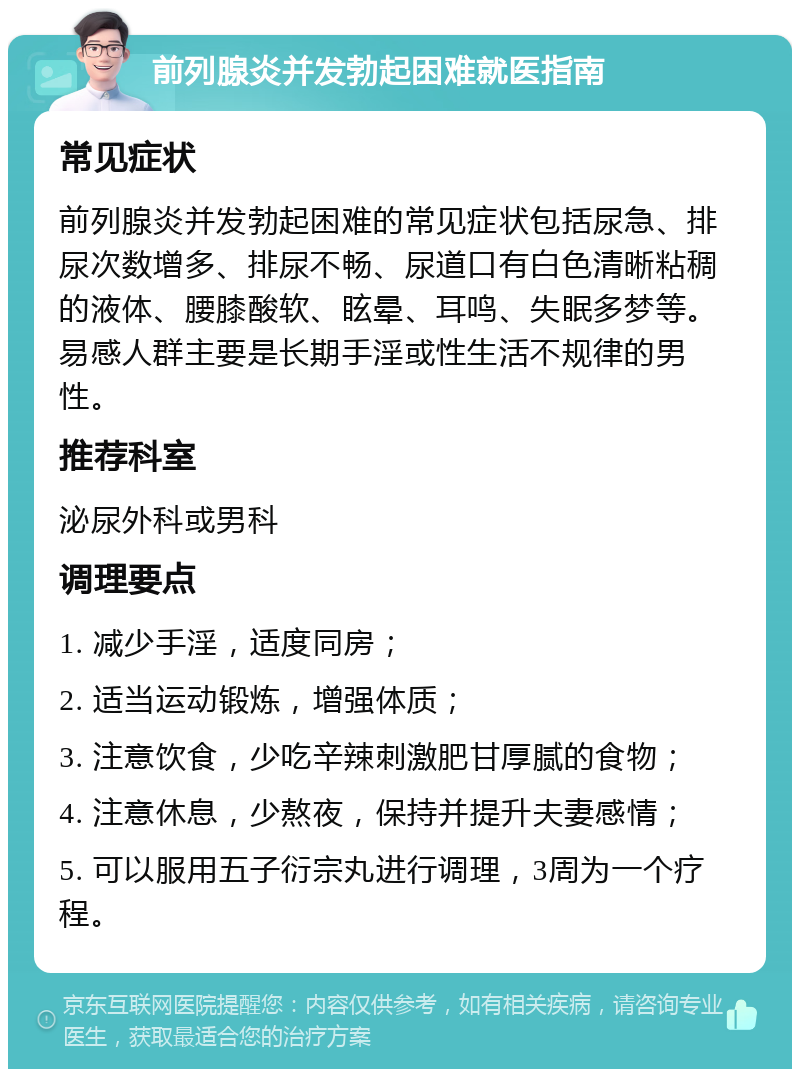 前列腺炎并发勃起困难就医指南 常见症状 前列腺炎并发勃起困难的常见症状包括尿急、排尿次数增多、排尿不畅、尿道口有白色清晰粘稠的液体、腰膝酸软、眩晕、耳鸣、失眠多梦等。易感人群主要是长期手淫或性生活不规律的男性。 推荐科室 泌尿外科或男科 调理要点 1. 减少手淫，适度同房； 2. 适当运动锻炼，增强体质； 3. 注意饮食，少吃辛辣刺激肥甘厚腻的食物； 4. 注意休息，少熬夜，保持并提升夫妻感情； 5. 可以服用五子衍宗丸进行调理，3周为一个疗程。