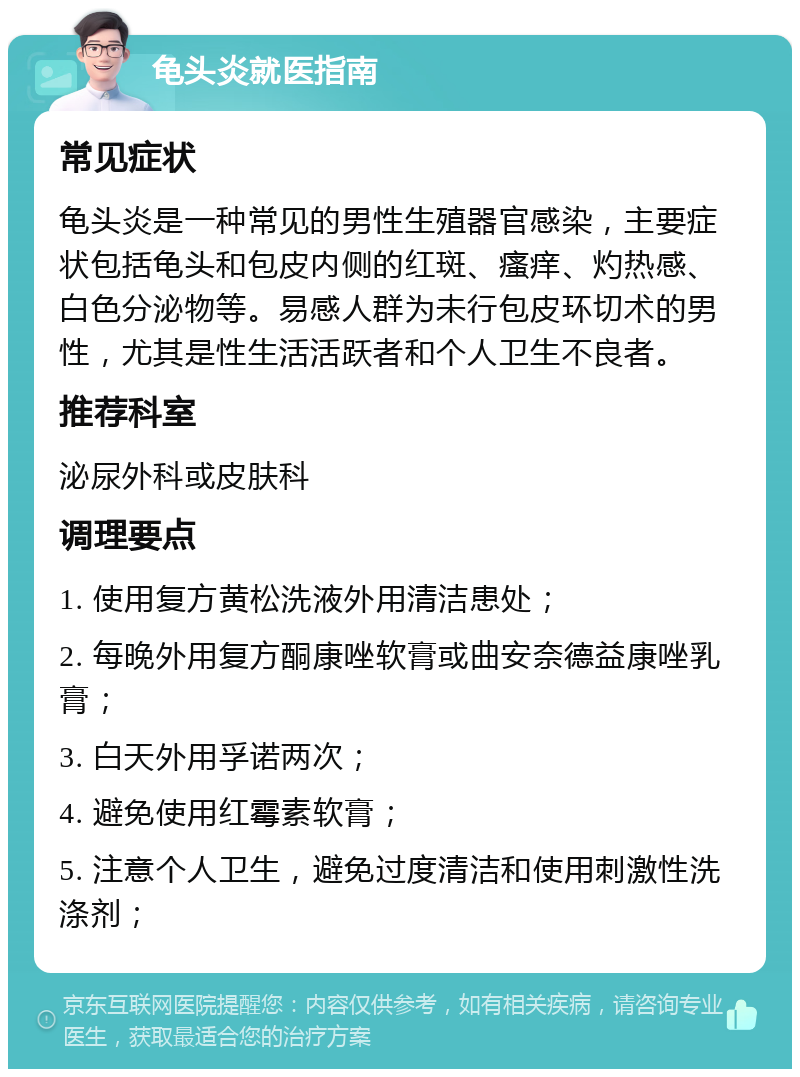 龟头炎就医指南 常见症状 龟头炎是一种常见的男性生殖器官感染，主要症状包括龟头和包皮内侧的红斑、瘙痒、灼热感、白色分泌物等。易感人群为未行包皮环切术的男性，尤其是性生活活跃者和个人卫生不良者。 推荐科室 泌尿外科或皮肤科 调理要点 1. 使用复方黄松洗液外用清洁患处； 2. 每晚外用复方酮康唑软膏或曲安奈德益康唑乳膏； 3. 白天外用孚诺两次； 4. 避免使用红霉素软膏； 5. 注意个人卫生，避免过度清洁和使用刺激性洗涤剂；