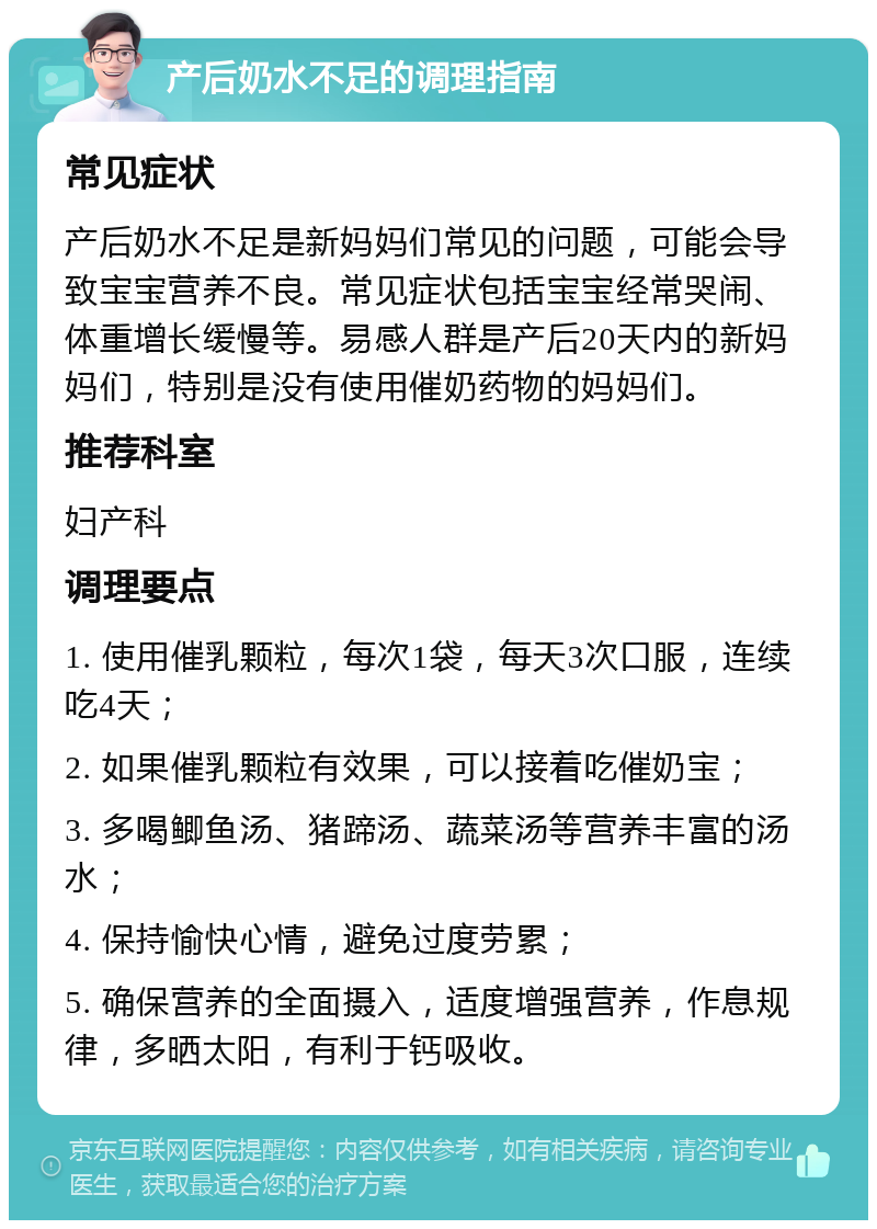 产后奶水不足的调理指南 常见症状 产后奶水不足是新妈妈们常见的问题，可能会导致宝宝营养不良。常见症状包括宝宝经常哭闹、体重增长缓慢等。易感人群是产后20天内的新妈妈们，特别是没有使用催奶药物的妈妈们。 推荐科室 妇产科 调理要点 1. 使用催乳颗粒，每次1袋，每天3次口服，连续吃4天； 2. 如果催乳颗粒有效果，可以接着吃催奶宝； 3. 多喝鲫鱼汤、猪蹄汤、蔬菜汤等营养丰富的汤水； 4. 保持愉快心情，避免过度劳累； 5. 确保营养的全面摄入，适度增强营养，作息规律，多晒太阳，有利于钙吸收。