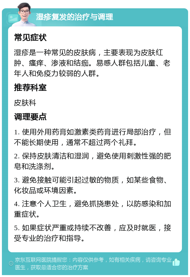 湿疹复发的治疗与调理 常见症状 湿疹是一种常见的皮肤病，主要表现为皮肤红肿、瘙痒、渗液和结痂。易感人群包括儿童、老年人和免疫力较弱的人群。 推荐科室 皮肤科 调理要点 1. 使用外用药膏如激素类药膏进行局部治疗，但不能长期使用，通常不超过两个礼拜。 2. 保持皮肤清洁和湿润，避免使用刺激性强的肥皂和洗涤剂。 3. 避免接触可能引起过敏的物质，如某些食物、化妆品或环境因素。 4. 注意个人卫生，避免抓挠患处，以防感染和加重症状。 5. 如果症状严重或持续不改善，应及时就医，接受专业的治疗和指导。