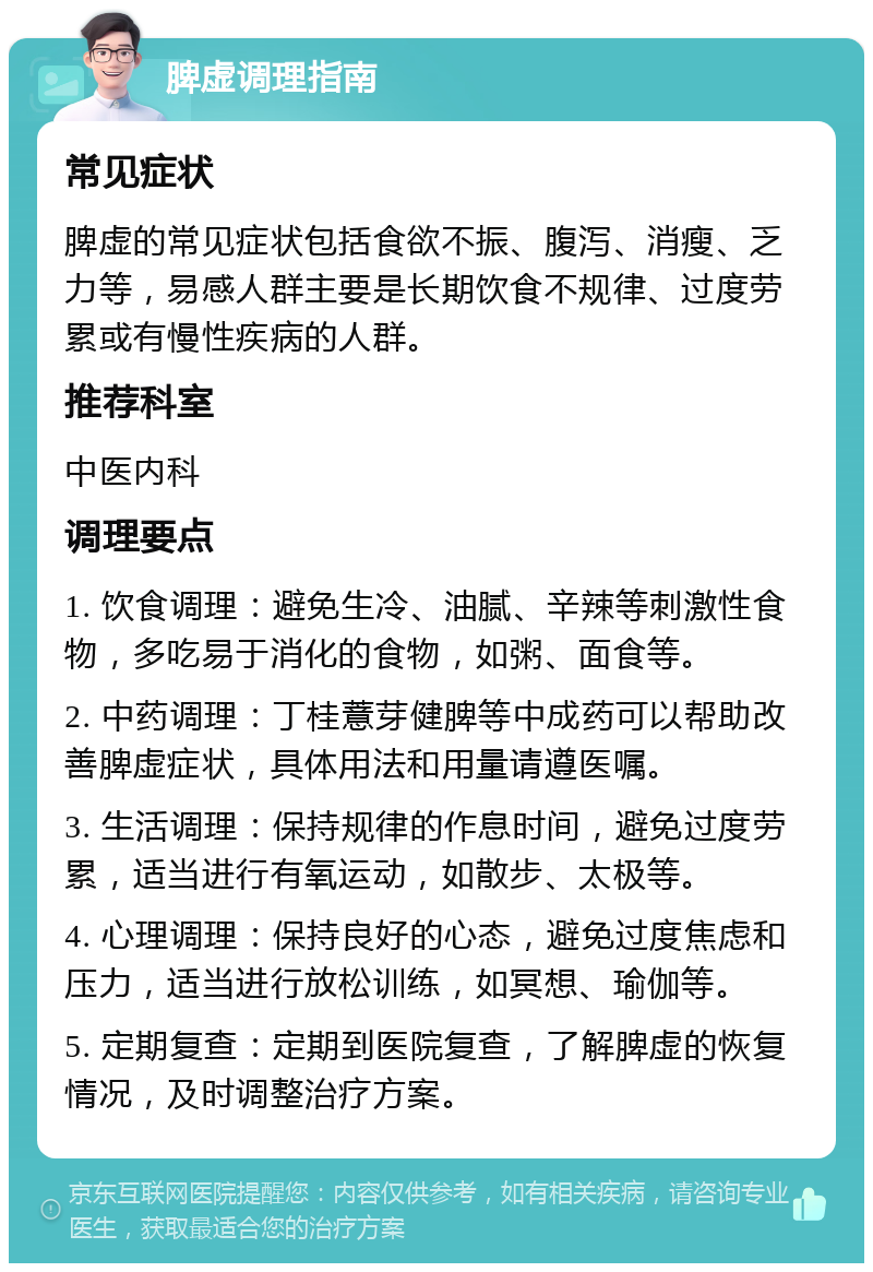 脾虚调理指南 常见症状 脾虚的常见症状包括食欲不振、腹泻、消瘦、乏力等，易感人群主要是长期饮食不规律、过度劳累或有慢性疾病的人群。 推荐科室 中医内科 调理要点 1. 饮食调理：避免生冷、油腻、辛辣等刺激性食物，多吃易于消化的食物，如粥、面食等。 2. 中药调理：丁桂薏芽健脾等中成药可以帮助改善脾虚症状，具体用法和用量请遵医嘱。 3. 生活调理：保持规律的作息时间，避免过度劳累，适当进行有氧运动，如散步、太极等。 4. 心理调理：保持良好的心态，避免过度焦虑和压力，适当进行放松训练，如冥想、瑜伽等。 5. 定期复查：定期到医院复查，了解脾虚的恢复情况，及时调整治疗方案。