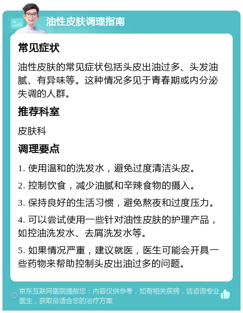 油性皮肤调理指南 常见症状 油性皮肤的常见症状包括头皮出油过多、头发油腻、有异味等。这种情况多见于青春期或内分泌失调的人群。 推荐科室 皮肤科 调理要点 1. 使用温和的洗发水，避免过度清洁头皮。 2. 控制饮食，减少油腻和辛辣食物的摄入。 3. 保持良好的生活习惯，避免熬夜和过度压力。 4. 可以尝试使用一些针对油性皮肤的护理产品，如控油洗发水、去屑洗发水等。 5. 如果情况严重，建议就医，医生可能会开具一些药物来帮助控制头皮出油过多的问题。