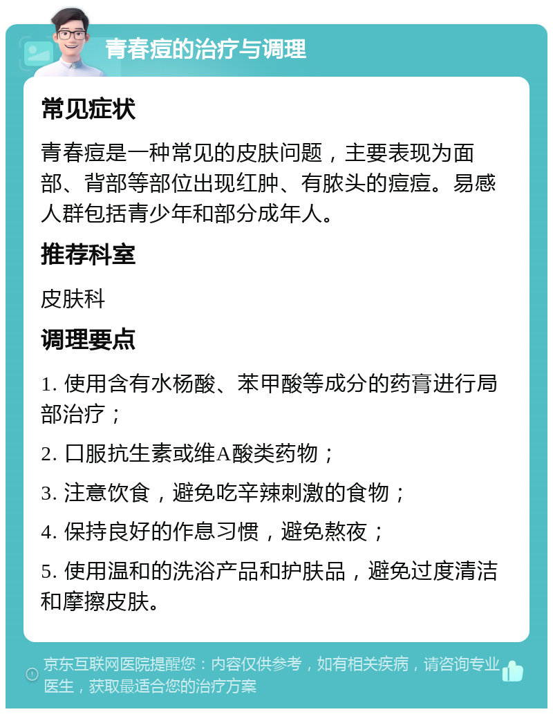 青春痘的治疗与调理 常见症状 青春痘是一种常见的皮肤问题，主要表现为面部、背部等部位出现红肿、有脓头的痘痘。易感人群包括青少年和部分成年人。 推荐科室 皮肤科 调理要点 1. 使用含有水杨酸、苯甲酸等成分的药膏进行局部治疗； 2. 口服抗生素或维A酸类药物； 3. 注意饮食，避免吃辛辣刺激的食物； 4. 保持良好的作息习惯，避免熬夜； 5. 使用温和的洗浴产品和护肤品，避免过度清洁和摩擦皮肤。