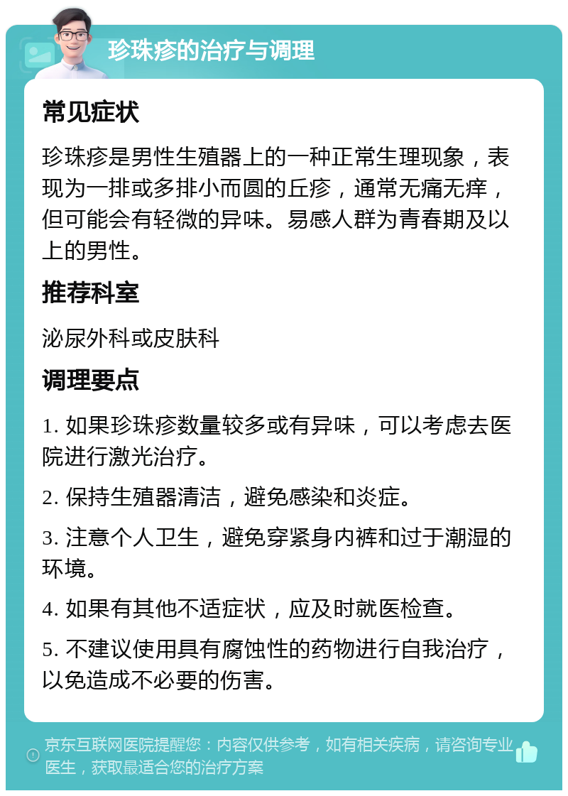 珍珠疹的治疗与调理 常见症状 珍珠疹是男性生殖器上的一种正常生理现象，表现为一排或多排小而圆的丘疹，通常无痛无痒，但可能会有轻微的异味。易感人群为青春期及以上的男性。 推荐科室 泌尿外科或皮肤科 调理要点 1. 如果珍珠疹数量较多或有异味，可以考虑去医院进行激光治疗。 2. 保持生殖器清洁，避免感染和炎症。 3. 注意个人卫生，避免穿紧身内裤和过于潮湿的环境。 4. 如果有其他不适症状，应及时就医检查。 5. 不建议使用具有腐蚀性的药物进行自我治疗，以免造成不必要的伤害。