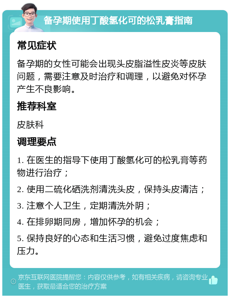 备孕期使用丁酸氢化可的松乳膏指南 常见症状 备孕期的女性可能会出现头皮脂溢性皮炎等皮肤问题，需要注意及时治疗和调理，以避免对怀孕产生不良影响。 推荐科室 皮肤科 调理要点 1. 在医生的指导下使用丁酸氢化可的松乳膏等药物进行治疗； 2. 使用二硫化硒洗剂清洗头皮，保持头皮清洁； 3. 注意个人卫生，定期清洗外阴； 4. 在排卵期同房，增加怀孕的机会； 5. 保持良好的心态和生活习惯，避免过度焦虑和压力。