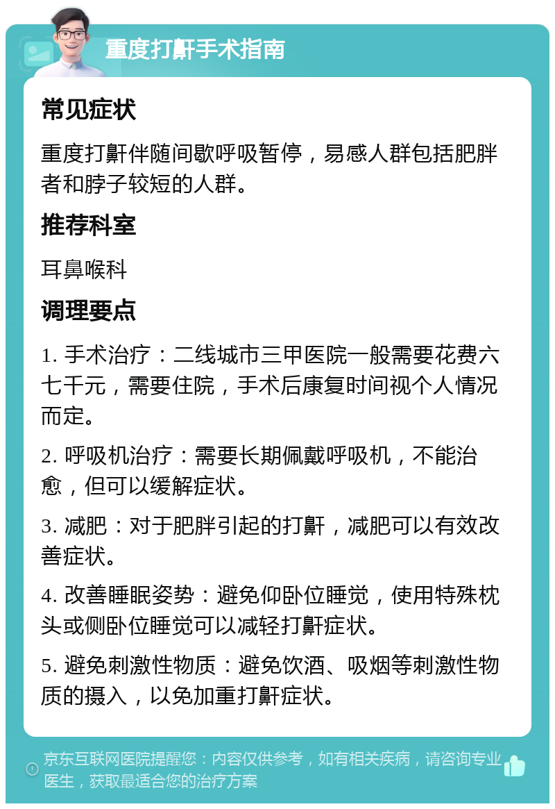 重度打鼾手术指南 常见症状 重度打鼾伴随间歇呼吸暂停，易感人群包括肥胖者和脖子较短的人群。 推荐科室 耳鼻喉科 调理要点 1. 手术治疗：二线城市三甲医院一般需要花费六七千元，需要住院，手术后康复时间视个人情况而定。 2. 呼吸机治疗：需要长期佩戴呼吸机，不能治愈，但可以缓解症状。 3. 减肥：对于肥胖引起的打鼾，减肥可以有效改善症状。 4. 改善睡眠姿势：避免仰卧位睡觉，使用特殊枕头或侧卧位睡觉可以减轻打鼾症状。 5. 避免刺激性物质：避免饮酒、吸烟等刺激性物质的摄入，以免加重打鼾症状。