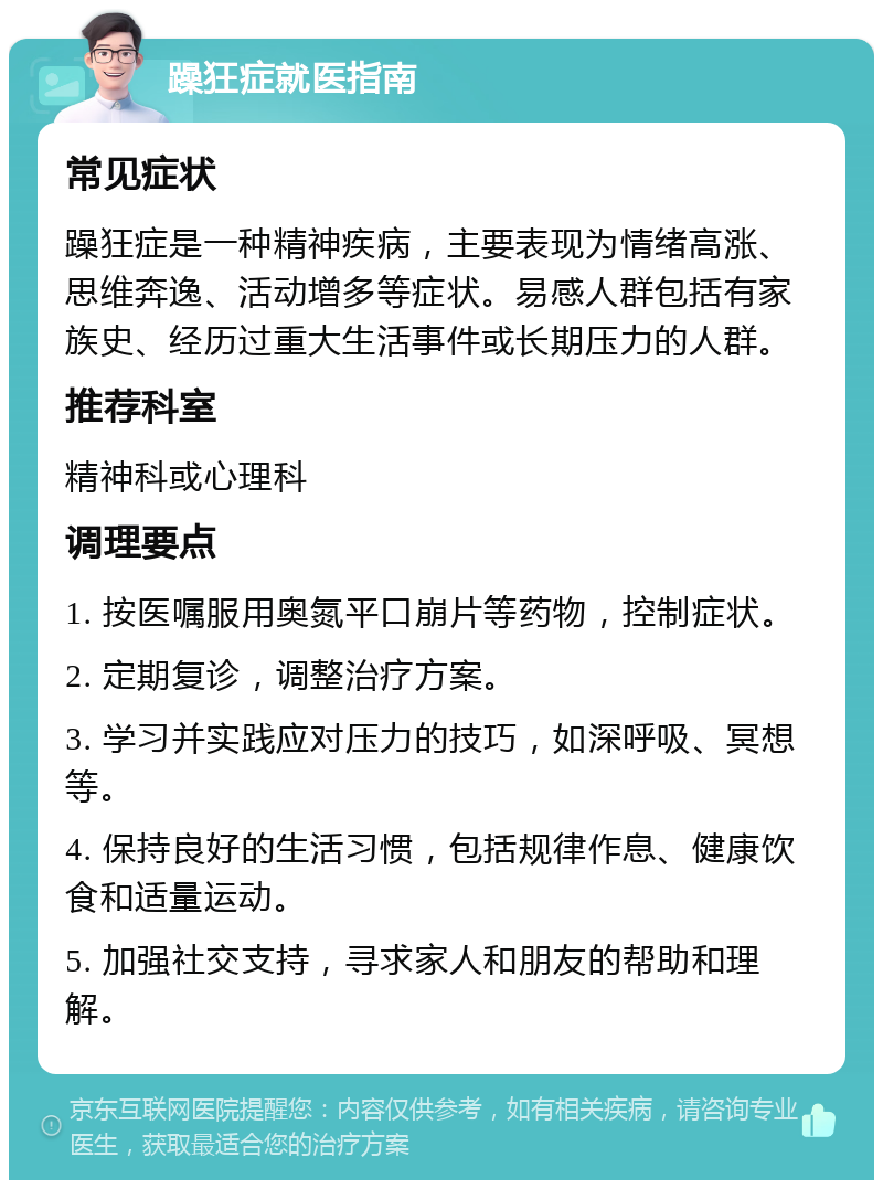 躁狂症就医指南 常见症状 躁狂症是一种精神疾病，主要表现为情绪高涨、思维奔逸、活动增多等症状。易感人群包括有家族史、经历过重大生活事件或长期压力的人群。 推荐科室 精神科或心理科 调理要点 1. 按医嘱服用奥氮平口崩片等药物，控制症状。 2. 定期复诊，调整治疗方案。 3. 学习并实践应对压力的技巧，如深呼吸、冥想等。 4. 保持良好的生活习惯，包括规律作息、健康饮食和适量运动。 5. 加强社交支持，寻求家人和朋友的帮助和理解。