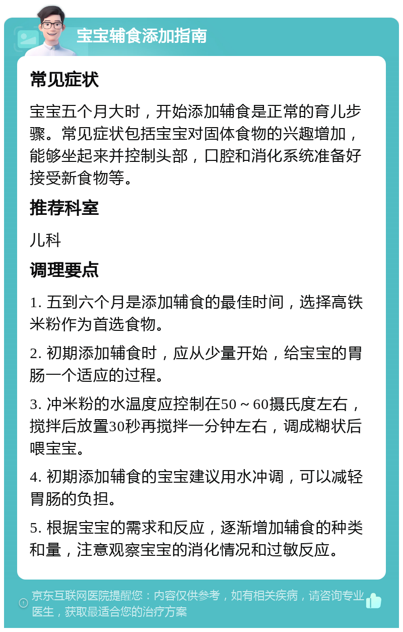 宝宝辅食添加指南 常见症状 宝宝五个月大时，开始添加辅食是正常的育儿步骤。常见症状包括宝宝对固体食物的兴趣增加，能够坐起来并控制头部，口腔和消化系统准备好接受新食物等。 推荐科室 儿科 调理要点 1. 五到六个月是添加辅食的最佳时间，选择高铁米粉作为首选食物。 2. 初期添加辅食时，应从少量开始，给宝宝的胃肠一个适应的过程。 3. 冲米粉的水温度应控制在50～60摄氏度左右，搅拌后放置30秒再搅拌一分钟左右，调成糊状后喂宝宝。 4. 初期添加辅食的宝宝建议用水冲调，可以减轻胃肠的负担。 5. 根据宝宝的需求和反应，逐渐增加辅食的种类和量，注意观察宝宝的消化情况和过敏反应。