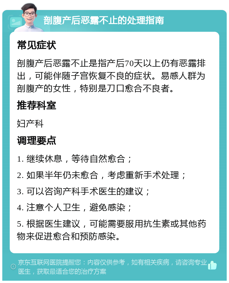 剖腹产后恶露不止的处理指南 常见症状 剖腹产后恶露不止是指产后70天以上仍有恶露排出，可能伴随子宫恢复不良的症状。易感人群为剖腹产的女性，特别是刀口愈合不良者。 推荐科室 妇产科 调理要点 1. 继续休息，等待自然愈合； 2. 如果半年仍未愈合，考虑重新手术处理； 3. 可以咨询产科手术医生的建议； 4. 注意个人卫生，避免感染； 5. 根据医生建议，可能需要服用抗生素或其他药物来促进愈合和预防感染。