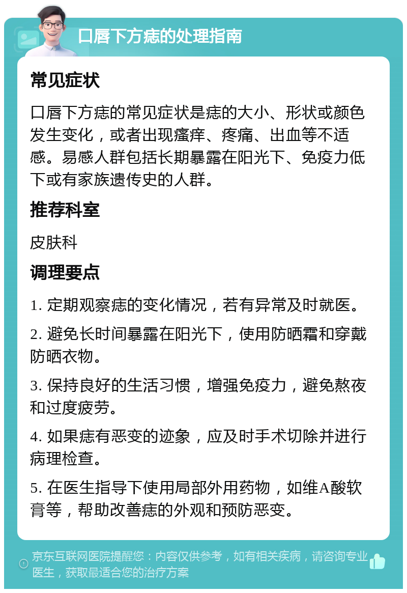 口唇下方痣的处理指南 常见症状 口唇下方痣的常见症状是痣的大小、形状或颜色发生变化，或者出现瘙痒、疼痛、出血等不适感。易感人群包括长期暴露在阳光下、免疫力低下或有家族遗传史的人群。 推荐科室 皮肤科 调理要点 1. 定期观察痣的变化情况，若有异常及时就医。 2. 避免长时间暴露在阳光下，使用防晒霜和穿戴防晒衣物。 3. 保持良好的生活习惯，增强免疫力，避免熬夜和过度疲劳。 4. 如果痣有恶变的迹象，应及时手术切除并进行病理检查。 5. 在医生指导下使用局部外用药物，如维A酸软膏等，帮助改善痣的外观和预防恶变。