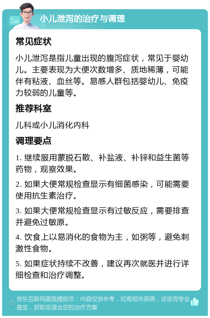 小儿泄泻的治疗与调理 常见症状 小儿泄泻是指儿童出现的腹泻症状，常见于婴幼儿。主要表现为大便次数增多、质地稀薄，可能伴有粘液、血丝等。易感人群包括婴幼儿、免疫力较弱的儿童等。 推荐科室 儿科或小儿消化内科 调理要点 1. 继续服用蒙脱石散、补盐液、补锌和益生菌等药物，观察效果。 2. 如果大便常规检查显示有细菌感染，可能需要使用抗生素治疗。 3. 如果大便常规检查显示有过敏反应，需要排查并避免过敏原。 4. 饮食上以易消化的食物为主，如粥等，避免刺激性食物。 5. 如果症状持续不改善，建议再次就医并进行详细检查和治疗调整。