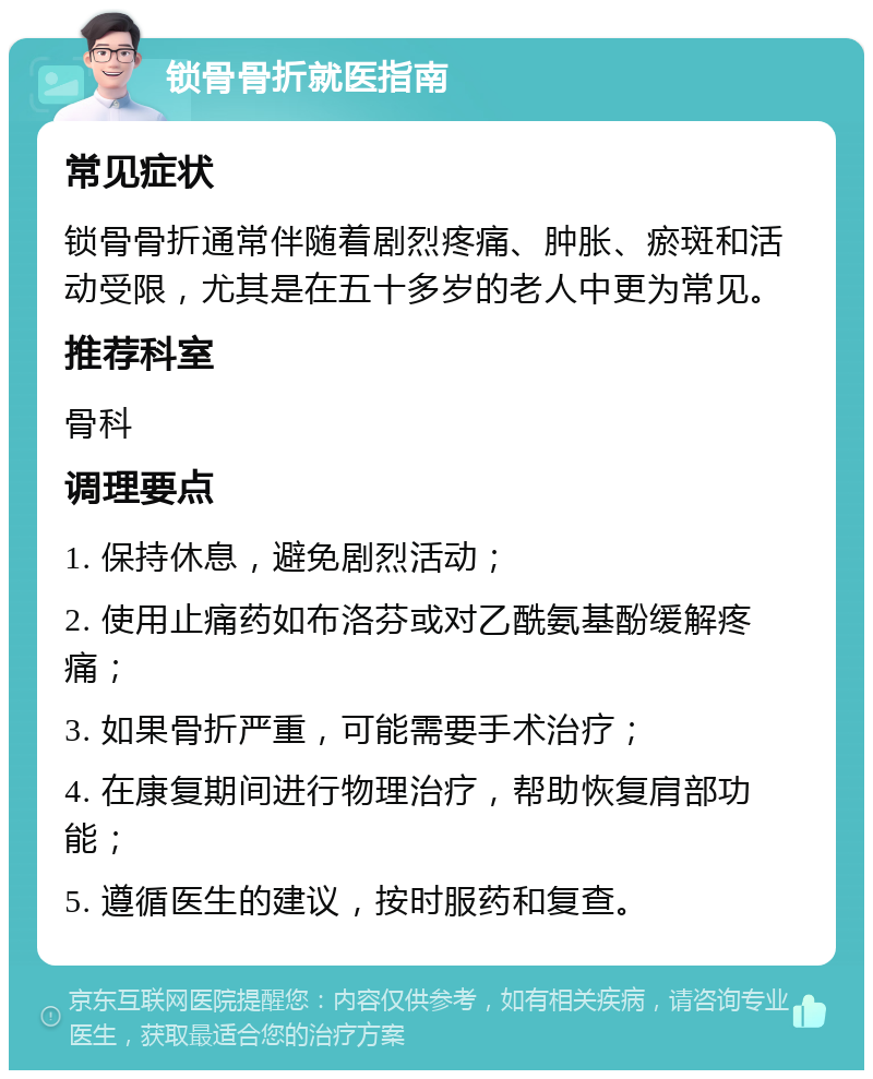 锁骨骨折就医指南 常见症状 锁骨骨折通常伴随着剧烈疼痛、肿胀、瘀斑和活动受限，尤其是在五十多岁的老人中更为常见。 推荐科室 骨科 调理要点 1. 保持休息，避免剧烈活动； 2. 使用止痛药如布洛芬或对乙酰氨基酚缓解疼痛； 3. 如果骨折严重，可能需要手术治疗； 4. 在康复期间进行物理治疗，帮助恢复肩部功能； 5. 遵循医生的建议，按时服药和复查。