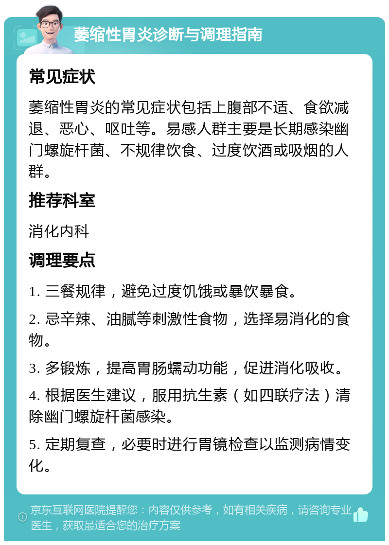 萎缩性胃炎诊断与调理指南 常见症状 萎缩性胃炎的常见症状包括上腹部不适、食欲减退、恶心、呕吐等。易感人群主要是长期感染幽门螺旋杆菌、不规律饮食、过度饮酒或吸烟的人群。 推荐科室 消化内科 调理要点 1. 三餐规律，避免过度饥饿或暴饮暴食。 2. 忌辛辣、油腻等刺激性食物，选择易消化的食物。 3. 多锻炼，提高胃肠蠕动功能，促进消化吸收。 4. 根据医生建议，服用抗生素（如四联疗法）清除幽门螺旋杆菌感染。 5. 定期复查，必要时进行胃镜检查以监测病情变化。