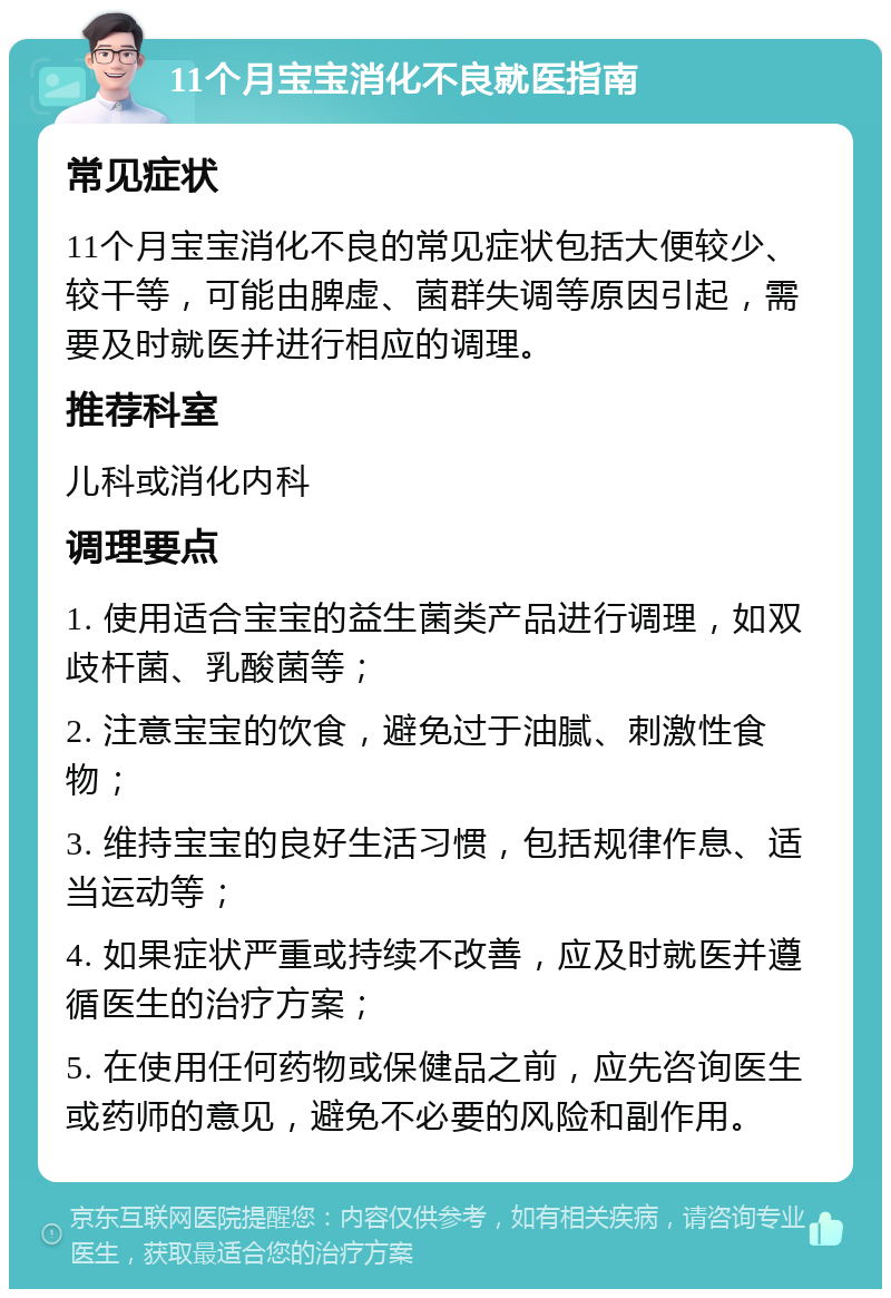 11个月宝宝消化不良就医指南 常见症状 11个月宝宝消化不良的常见症状包括大便较少、较干等，可能由脾虚、菌群失调等原因引起，需要及时就医并进行相应的调理。 推荐科室 儿科或消化内科 调理要点 1. 使用适合宝宝的益生菌类产品进行调理，如双歧杆菌、乳酸菌等； 2. 注意宝宝的饮食，避免过于油腻、刺激性食物； 3. 维持宝宝的良好生活习惯，包括规律作息、适当运动等； 4. 如果症状严重或持续不改善，应及时就医并遵循医生的治疗方案； 5. 在使用任何药物或保健品之前，应先咨询医生或药师的意见，避免不必要的风险和副作用。