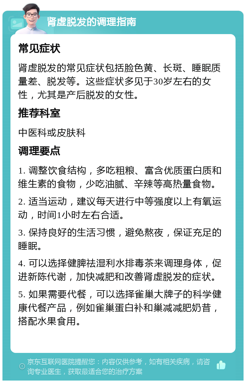 肾虚脱发的调理指南 常见症状 肾虚脱发的常见症状包括脸色黄、长斑、睡眠质量差、脱发等。这些症状多见于30岁左右的女性，尤其是产后脱发的女性。 推荐科室 中医科或皮肤科 调理要点 1. 调整饮食结构，多吃粗粮、富含优质蛋白质和维生素的食物，少吃油腻、辛辣等高热量食物。 2. 适当运动，建议每天进行中等强度以上有氧运动，时间1小时左右合适。 3. 保持良好的生活习惯，避免熬夜，保证充足的睡眠。 4. 可以选择健脾祛湿利水排毒茶来调理身体，促进新陈代谢，加快减肥和改善肾虚脱发的症状。 5. 如果需要代餐，可以选择雀巢大牌子的科学健康代餐产品，例如雀巢蛋白补和巢减减肥奶昔，搭配水果食用。