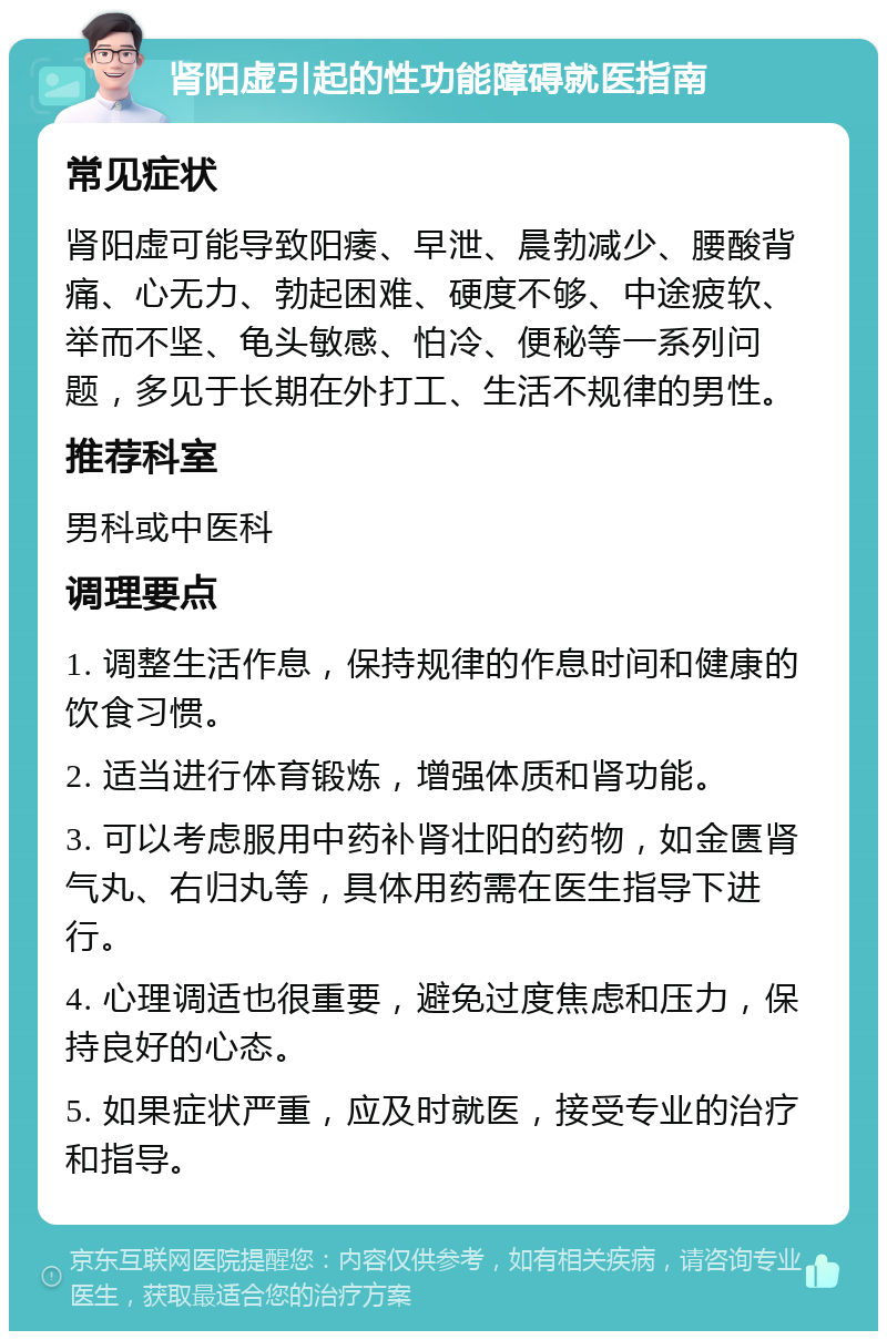 肾阳虚引起的性功能障碍就医指南 常见症状 肾阳虚可能导致阳痿、早泄、晨勃减少、腰酸背痛、心无力、勃起困难、硬度不够、中途疲软、举而不坚、龟头敏感、怕冷、便秘等一系列问题，多见于长期在外打工、生活不规律的男性。 推荐科室 男科或中医科 调理要点 1. 调整生活作息，保持规律的作息时间和健康的饮食习惯。 2. 适当进行体育锻炼，增强体质和肾功能。 3. 可以考虑服用中药补肾壮阳的药物，如金匮肾气丸、右归丸等，具体用药需在医生指导下进行。 4. 心理调适也很重要，避免过度焦虑和压力，保持良好的心态。 5. 如果症状严重，应及时就医，接受专业的治疗和指导。