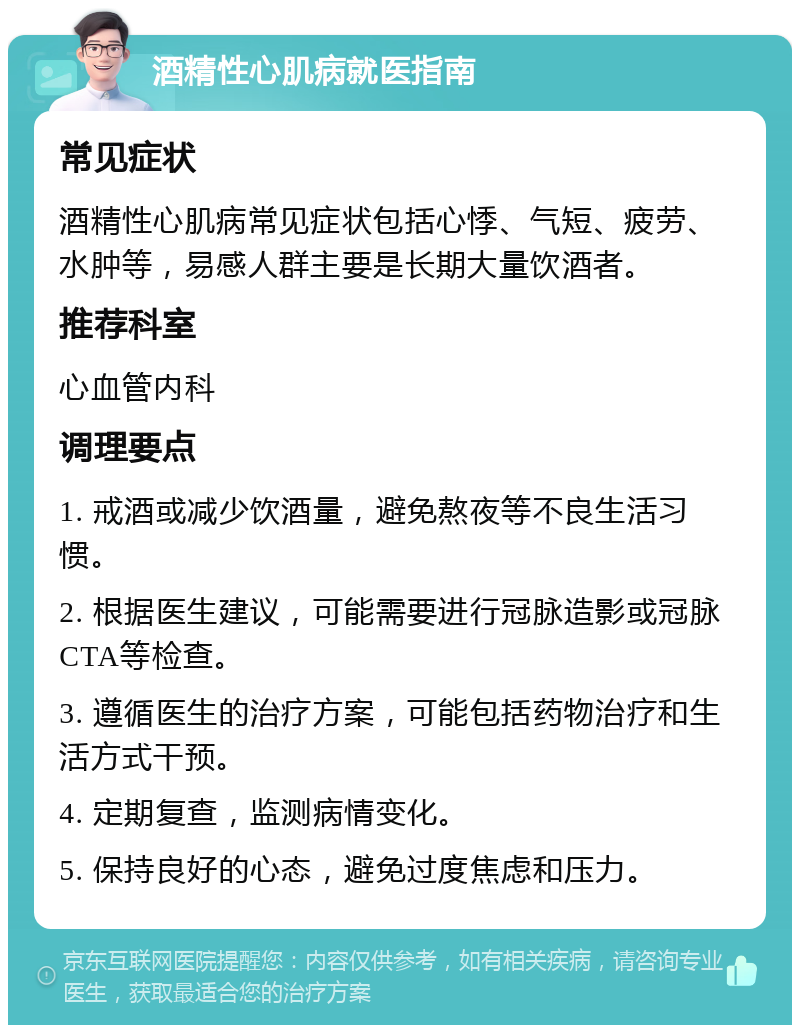 酒精性心肌病就医指南 常见症状 酒精性心肌病常见症状包括心悸、气短、疲劳、水肿等，易感人群主要是长期大量饮酒者。 推荐科室 心血管内科 调理要点 1. 戒酒或减少饮酒量，避免熬夜等不良生活习惯。 2. 根据医生建议，可能需要进行冠脉造影或冠脉CTA等检查。 3. 遵循医生的治疗方案，可能包括药物治疗和生活方式干预。 4. 定期复查，监测病情变化。 5. 保持良好的心态，避免过度焦虑和压力。