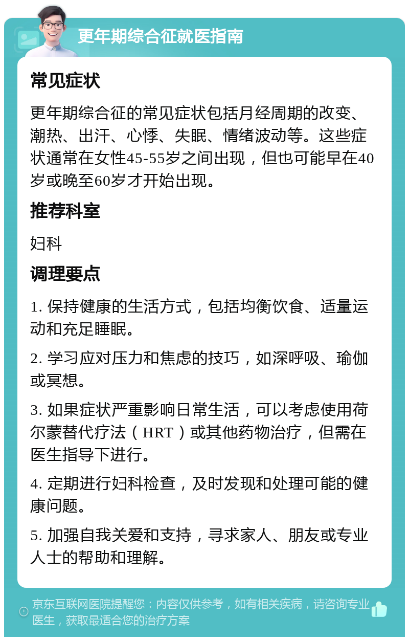 更年期综合征就医指南 常见症状 更年期综合征的常见症状包括月经周期的改变、潮热、出汗、心悸、失眠、情绪波动等。这些症状通常在女性45-55岁之间出现，但也可能早在40岁或晚至60岁才开始出现。 推荐科室 妇科 调理要点 1. 保持健康的生活方式，包括均衡饮食、适量运动和充足睡眠。 2. 学习应对压力和焦虑的技巧，如深呼吸、瑜伽或冥想。 3. 如果症状严重影响日常生活，可以考虑使用荷尔蒙替代疗法（HRT）或其他药物治疗，但需在医生指导下进行。 4. 定期进行妇科检查，及时发现和处理可能的健康问题。 5. 加强自我关爱和支持，寻求家人、朋友或专业人士的帮助和理解。