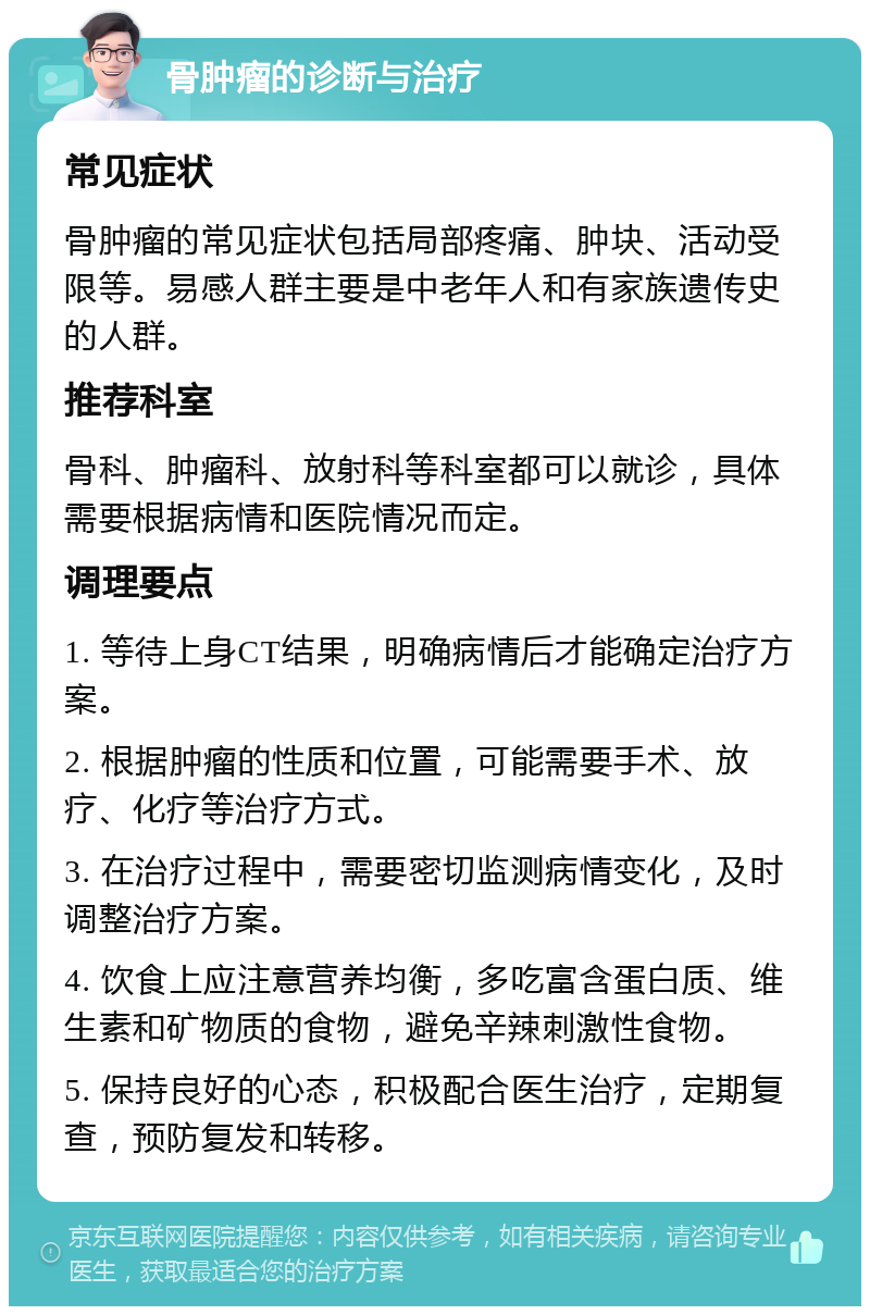 骨肿瘤的诊断与治疗 常见症状 骨肿瘤的常见症状包括局部疼痛、肿块、活动受限等。易感人群主要是中老年人和有家族遗传史的人群。 推荐科室 骨科、肿瘤科、放射科等科室都可以就诊，具体需要根据病情和医院情况而定。 调理要点 1. 等待上身CT结果，明确病情后才能确定治疗方案。 2. 根据肿瘤的性质和位置，可能需要手术、放疗、化疗等治疗方式。 3. 在治疗过程中，需要密切监测病情变化，及时调整治疗方案。 4. 饮食上应注意营养均衡，多吃富含蛋白质、维生素和矿物质的食物，避免辛辣刺激性食物。 5. 保持良好的心态，积极配合医生治疗，定期复查，预防复发和转移。