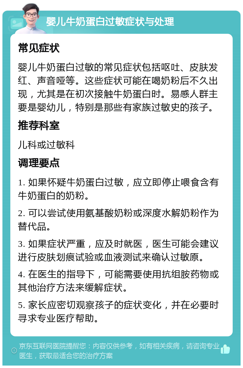 婴儿牛奶蛋白过敏症状与处理 常见症状 婴儿牛奶蛋白过敏的常见症状包括呕吐、皮肤发红、声音哑等。这些症状可能在喝奶粉后不久出现，尤其是在初次接触牛奶蛋白时。易感人群主要是婴幼儿，特别是那些有家族过敏史的孩子。 推荐科室 儿科或过敏科 调理要点 1. 如果怀疑牛奶蛋白过敏，应立即停止喂食含有牛奶蛋白的奶粉。 2. 可以尝试使用氨基酸奶粉或深度水解奶粉作为替代品。 3. 如果症状严重，应及时就医，医生可能会建议进行皮肤划痕试验或血液测试来确认过敏原。 4. 在医生的指导下，可能需要使用抗组胺药物或其他治疗方法来缓解症状。 5. 家长应密切观察孩子的症状变化，并在必要时寻求专业医疗帮助。