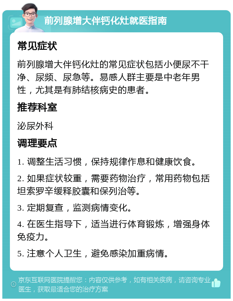 前列腺增大伴钙化灶就医指南 常见症状 前列腺增大伴钙化灶的常见症状包括小便尿不干净、尿频、尿急等。易感人群主要是中老年男性，尤其是有肺结核病史的患者。 推荐科室 泌尿外科 调理要点 1. 调整生活习惯，保持规律作息和健康饮食。 2. 如果症状较重，需要药物治疗，常用药物包括坦索罗辛缓释胶囊和保列治等。 3. 定期复查，监测病情变化。 4. 在医生指导下，适当进行体育锻炼，增强身体免疫力。 5. 注意个人卫生，避免感染加重病情。