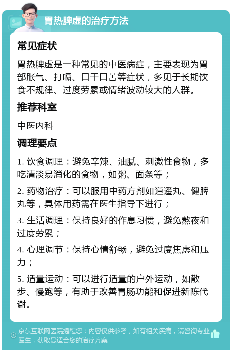 胃热脾虚的治疗方法 常见症状 胃热脾虚是一种常见的中医病症，主要表现为胃部胀气、打嗝、口干口苦等症状，多见于长期饮食不规律、过度劳累或情绪波动较大的人群。 推荐科室 中医内科 调理要点 1. 饮食调理：避免辛辣、油腻、刺激性食物，多吃清淡易消化的食物，如粥、面条等； 2. 药物治疗：可以服用中药方剂如逍遥丸、健脾丸等，具体用药需在医生指导下进行； 3. 生活调理：保持良好的作息习惯，避免熬夜和过度劳累； 4. 心理调节：保持心情舒畅，避免过度焦虑和压力； 5. 适量运动：可以进行适量的户外运动，如散步、慢跑等，有助于改善胃肠功能和促进新陈代谢。