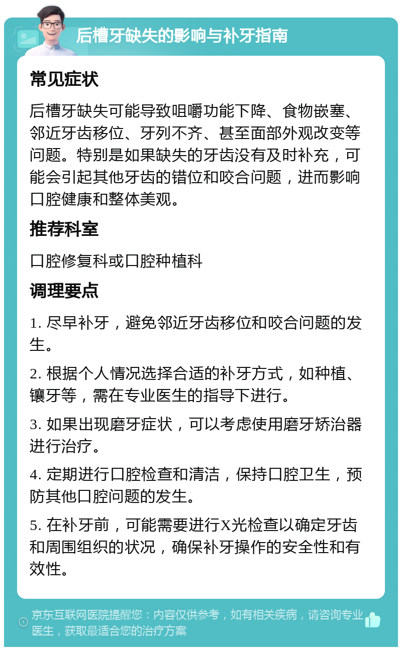 后槽牙缺失的影响与补牙指南 常见症状 后槽牙缺失可能导致咀嚼功能下降、食物嵌塞、邻近牙齿移位、牙列不齐、甚至面部外观改变等问题。特别是如果缺失的牙齿没有及时补充，可能会引起其他牙齿的错位和咬合问题，进而影响口腔健康和整体美观。 推荐科室 口腔修复科或口腔种植科 调理要点 1. 尽早补牙，避免邻近牙齿移位和咬合问题的发生。 2. 根据个人情况选择合适的补牙方式，如种植、镶牙等，需在专业医生的指导下进行。 3. 如果出现磨牙症状，可以考虑使用磨牙矫治器进行治疗。 4. 定期进行口腔检查和清洁，保持口腔卫生，预防其他口腔问题的发生。 5. 在补牙前，可能需要进行X光检查以确定牙齿和周围组织的状况，确保补牙操作的安全性和有效性。